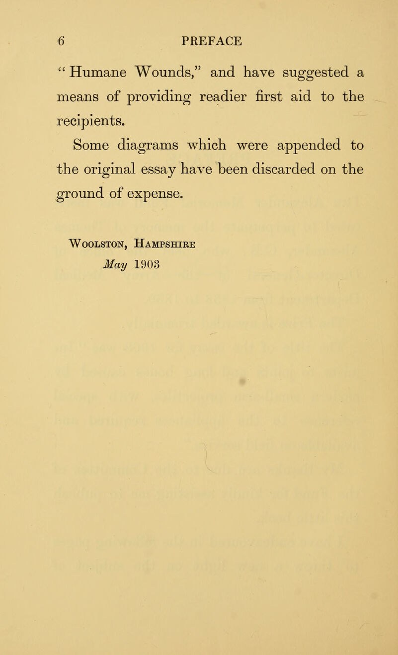  Humane Wounds, and have suggested a means of providing readier first aid to the recipients. Some diagrams which were appended to the original essay have been discarded on the ground of expense. Woolston, Hampshire May 1903