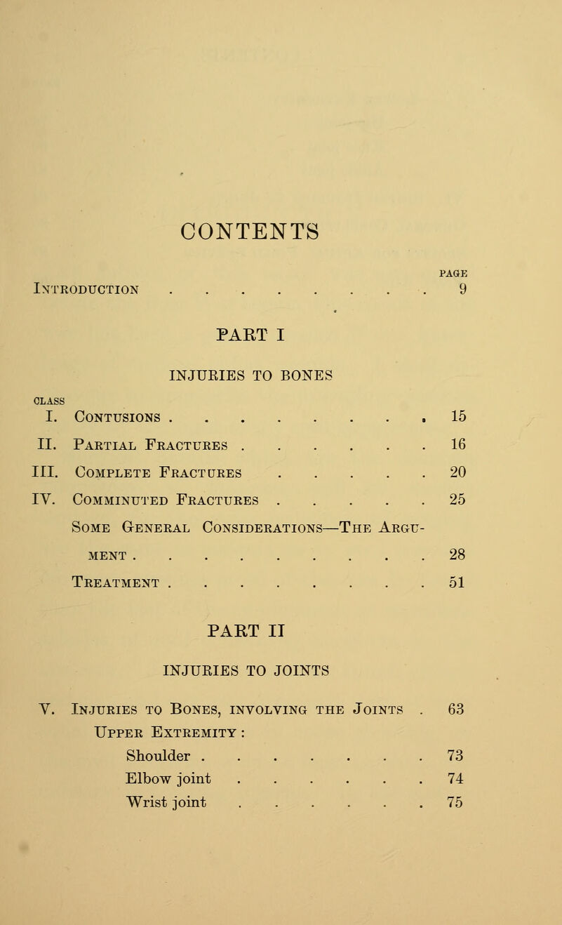 CONTENTS PAGK Introduction 9 PART I INJUEIES TO BONES I. Contusions .15 II. Partial Fractures 16 III. Complete Fractures 20 IV. Comminuted Fractures 25 Some General Considerations—The Argu- ment 28 Treatment 51 PART II INJURIES TO JOINTS Y. Injuries to Bones, involving the Joints . 63 Upper Extremity : Shoulder 73 Elbow joint 74 Wrist joint 75