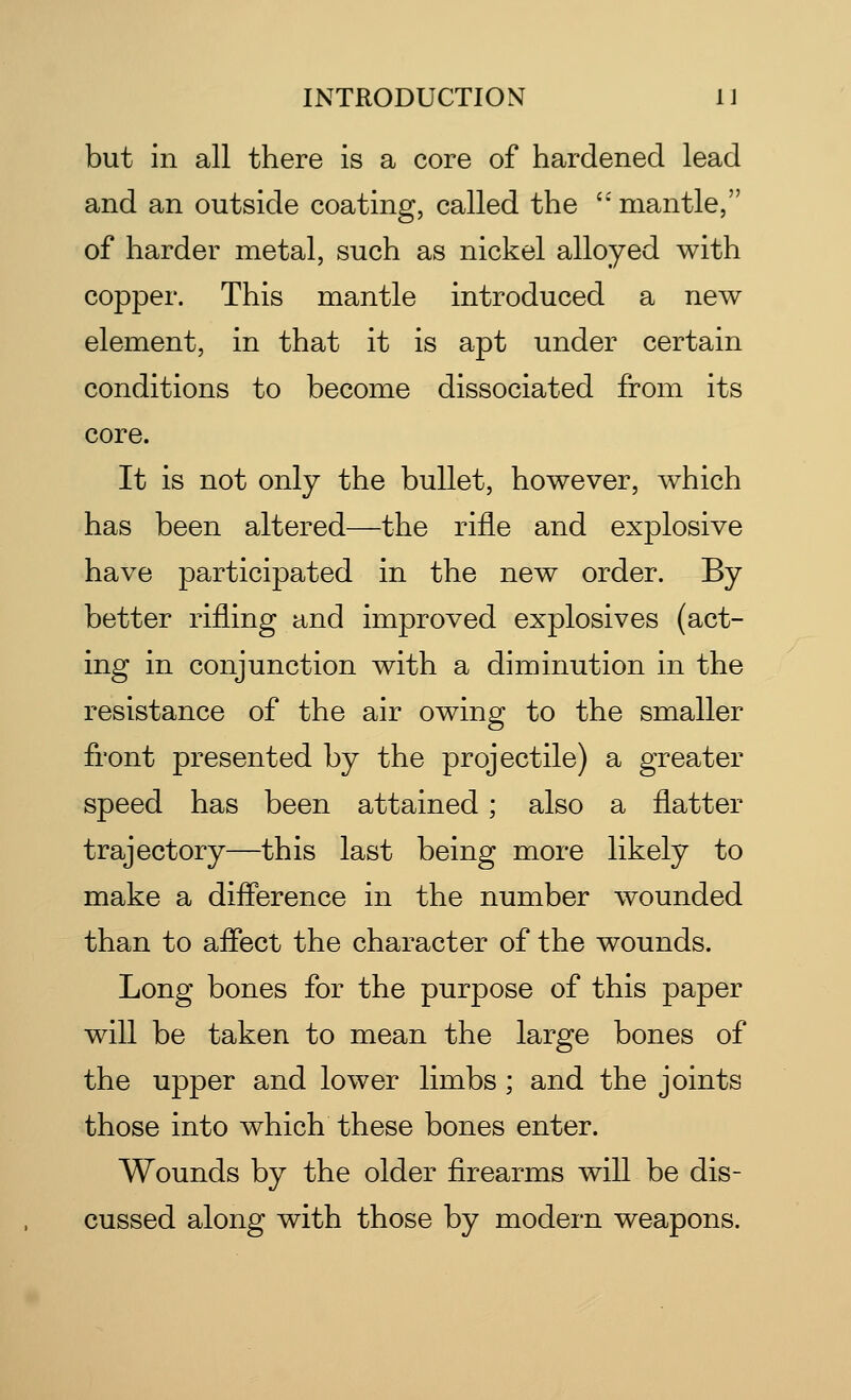 but in all there is a core of hardened lead and an outside coating, called the  mantle, of harder metal, such as nickel alloyed with copper. This mantle introduced a new element, in that it is apt under certain conditions to become dissociated from its core. It is not only the bullet, however, which has been altered—the rifle and explosive have participated in the new order. By better rifling and improved explosives (act- ing in conjunction with a diminution in the resistance of the air owing to the smaller front presented by the projectile) a greater speed has been attained; also a flatter trajectory—this last being more likely to make a difference in the number wounded than to affect the character of the wounds. Long bones for the purpose of this paper will be taken to mean the large bones of the upper and lower limbs ; and the joints those into which these bones enter. Wounds by the older firearms will be dis- cussed along with those by modern weapons.