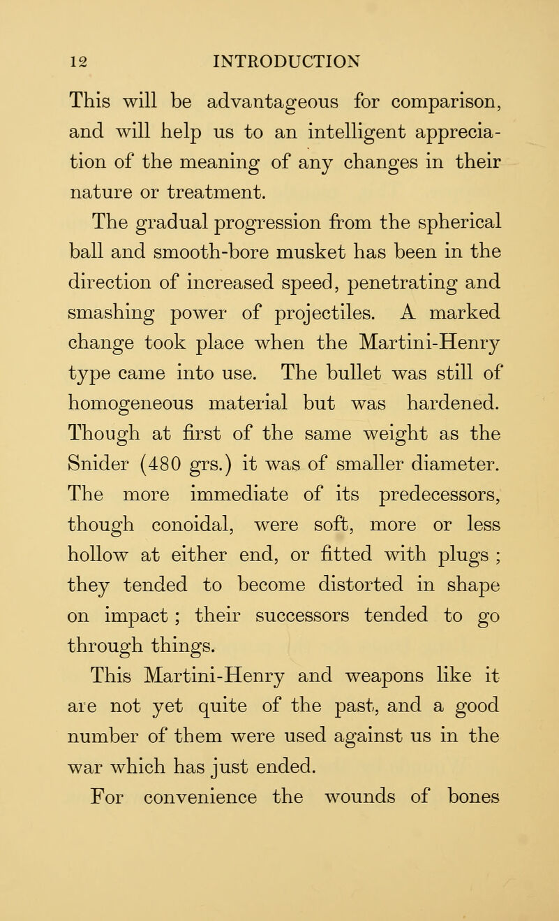 This will be advantageous for comparison, and will help us to an intelligent apprecia- tion of the meaning of any changes in their nature or treatment. The gradual progression from the spherical ball and smooth-bore musket has been in the direction of increased speed, penetrating and smashing power of projectiles. A marked change took place when the Martini-Henry type came into use. The bullet was still of homogeneous material but was hardened. Though at first of the same weight as the Snider (480 grs.) it was of smaller diameter. The more immediate of its predecessors, though conoidal, were soft, more or less hollow at either end, or fitted with plugs ; they tended to become distorted in shape on impact ; their successors tended to go through things. This Martini-Henry and weapons like it are not yet quite of the past, and a good number of them were used against us in the war which has just ended. For convenience the wounds of bones