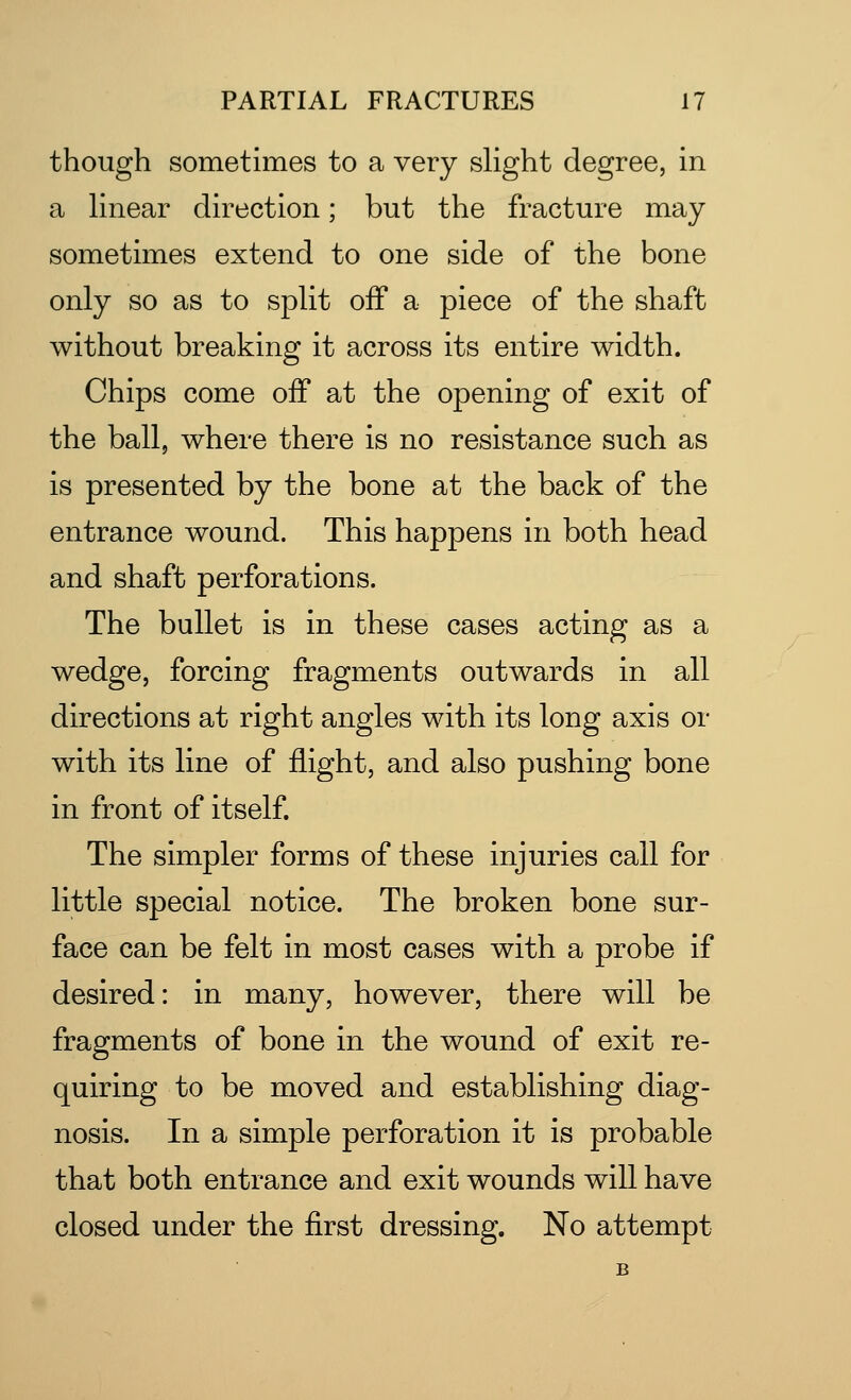 though sometimes to a very slight degree, in a linear direction; but the fracture may sometimes extend to one side of the bone only so as to split off a piece of the shaft without breaking it across its entire width. Chips come off at the opening of exit of the ball, where there is no resistance such as is presented by the bone at the back of the entrance wound. This happens in both head and shaft perforations. The bullet is in these cases acting as a wedge, forcing fragments outwards in all directions at right angles with its long axis or with its line of flight, and also pushing bone in front of itself. The simpler forms of these injuries call for little special notice. The broken bone sur- face can be felt in most cases with a probe if desired: in many, however, there will be fragments of bone in the wound of exit re- quiring to be moved and establishing diag- nosis. In a simple perforation it is probable that both entrance and exit wounds will have closed under the first dressing. No attempt