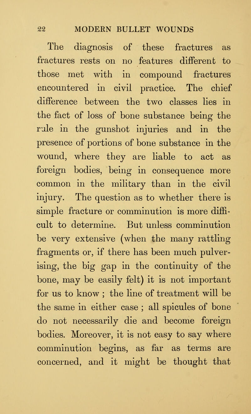 The diagnosis of these fractures as fractures rests on no features different to those met with in compound fractures encountered in civil practice. The chief difference between the two classes lies in the fact of loss of bone substance being the rule in the gunshot injuries and in the presence of portions of bone substance in the wound, where they are liable to act as foreign bodies, being in consequence more common in the military than in the civil injury. The question as to whether there is simple fracture or comminution is more diffi- cult to determine. But unless comminution be very extensive (when the many rattling fragments or, if there has been much pulver- ising, the big gap in the continuity of the bone, may be easily felt) it is not important for us to know ; the line of treatment will be the same in either case ; all spicules of bone do not necessarily die and become foreign bodies. Moreover, it is not easy to say where comminution begins, as far as terms are concerned, and it might be thought that