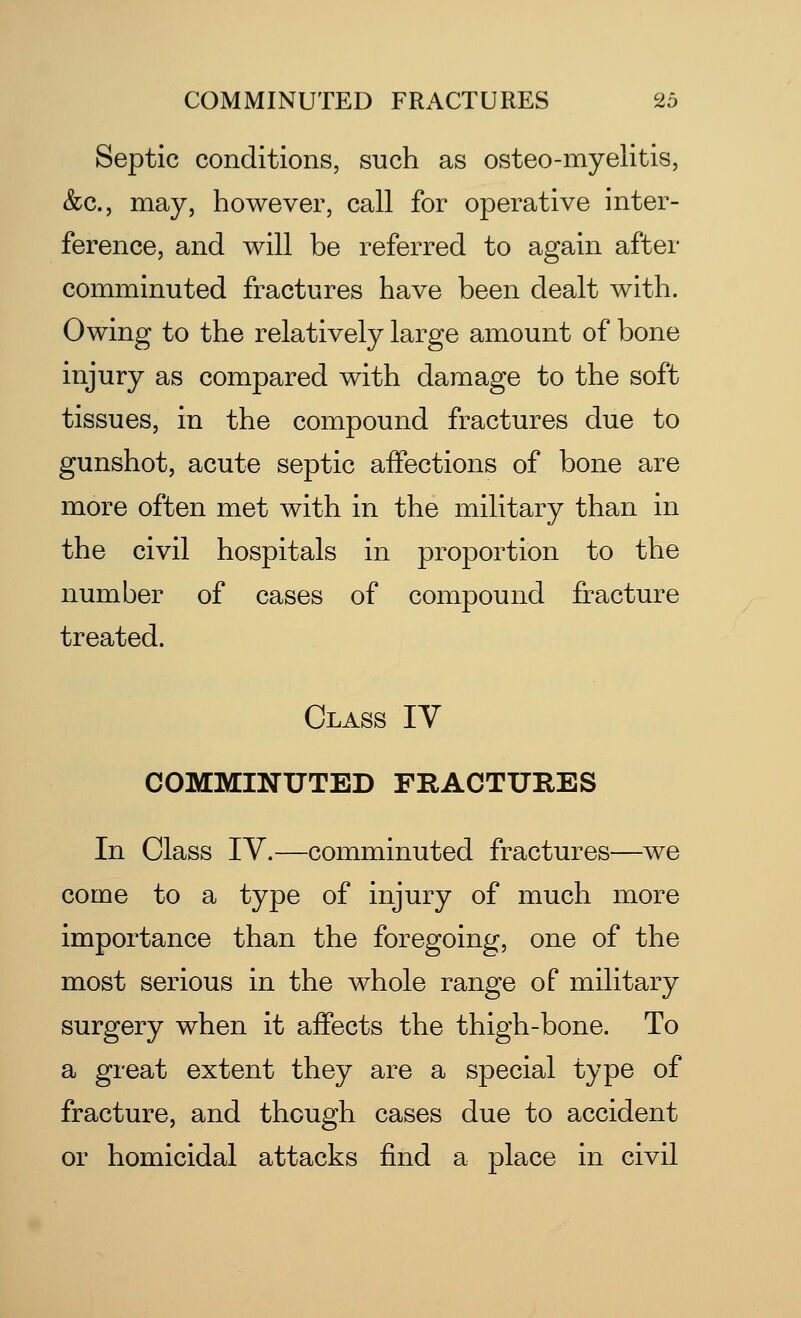 Septic conditions, such as osteo-myelitis, &c., may, however, call for operative inter- ference, and will be referred to again after comminuted fractures have been dealt with. Owing to the relatively large amount of bone injury as compared with damage to the soft tissues, in the compound fractures due to gunshot, acute septic affections of bone are more often met with in the military than in the civil hospitals in proportion to the number of cases of compound fracture treated. Class IV COMMINUTED FRACTURES In Class IV.—comminuted fractures—we come to a type of injury of much more importance than the foregoing, one of the most serious in the whole range of military surgery when it affects the thigh-bone. To a great extent they are a special type of fracture, and though cases due to accident or homicidal attacks find a place in civil