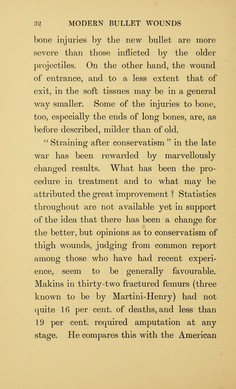 bone injuries by the new bullet are more severe than those inflicted by the older projectiles. On the other hand, the wound of entrance, and to a less extent that of exit, in the soft tissues may be in a general way smaller. Some of the injuries to bone, too, especially the ends of long bones, are, as before described, milder than of old.  Straining after conservatism  in the late war has been rewarded by marvellously changed results. What has been the pro- cedure in treatment and to what may be attributed the great improvement ? Statistics throughout are not available yet in support of the idea that there has been a change for the better, but opinions as to conservatism of thigh wounds, judging from common report among those who have had recent experi- ence, seem to be generally favourable. Makins in thirty-two fractured femurs (three known to be by Martini-Henry) had not quite 16 per cent, of deaths, and less than 19 per cent, required amputation at any stage. He compares this with the American