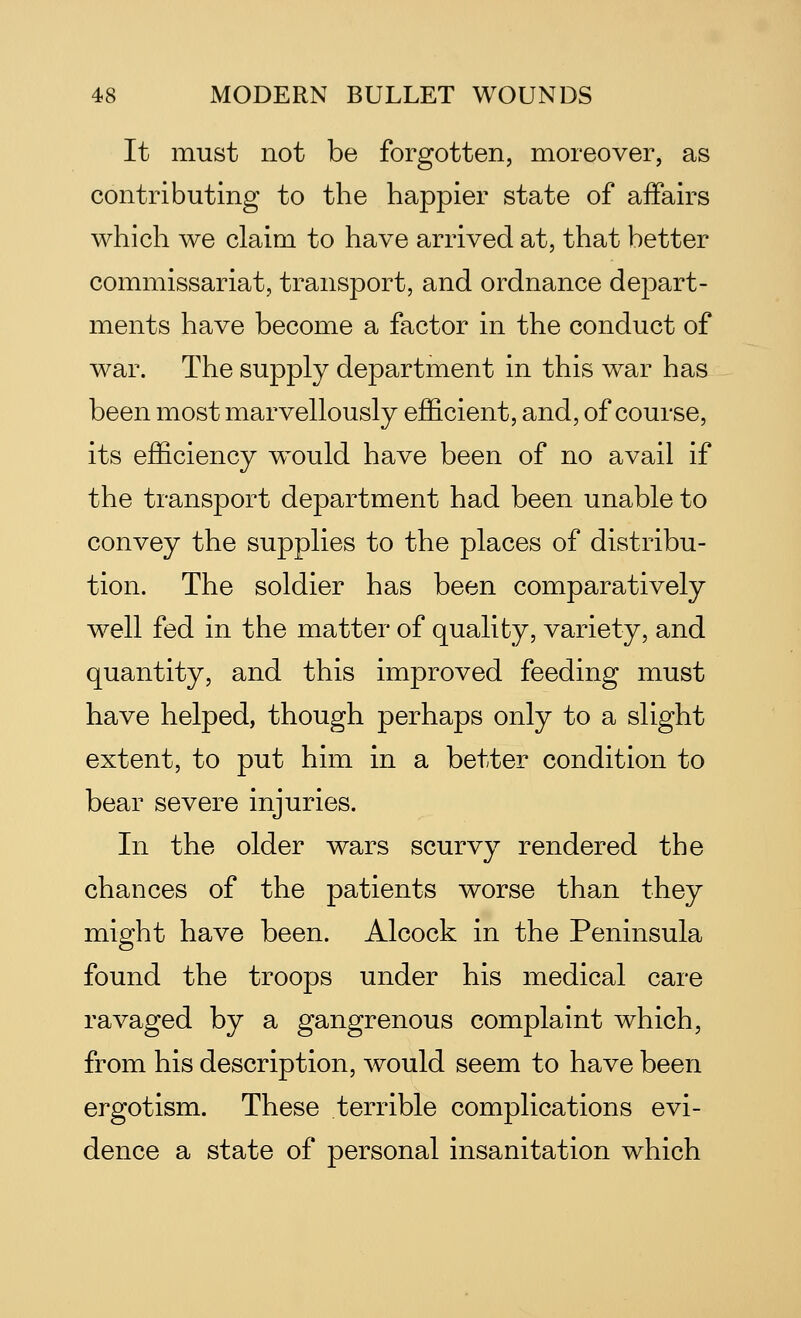 It must not be forgotten, moreover, as contributing to the happier state of affairs which we claim to have arrived at, that better commissariat, transport, and ordnance depart- ments have become a factor in the conduct of war. The supply department in this war has been most marvellously efficient, and, of course, its efficiency would have been of no avail if the transport department had been unable to convey the supplies to the places of distribu- tion. The soldier has been comparatively well fed in the matter of quality, variety, and quantity, and this improved feeding must have helped, though perhaps only to a slight extent, to put him in a better condition to bear severe injuries. In the older wars scurvy rendered the chances of the patients worse than they might have been. Alcock in the Peninsula found the troops under his medical care ravaged by a gangrenous complaint which, from his description, would seem to have been ergotism. These terrible complications evi- dence a state of personal insanitation which