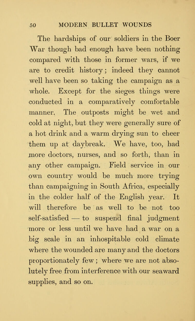 The hardships of our soldiers in the Boer War though bad enough have been nothing compared with those in former wars, if we are to credit history; indeed they cannot well have been so taking the campaign as a whole. Except for the sieges things were conducted in a comparatively comfortable manner. The outposts might be wet and cold at night, but they were generally sure of a hot drink and a warm drying sun to cheer them up at daybreak. We have, too, had more doctors, nurses, and so forth, than in any other campaign. Field service in our own country would be much more trying than campaigning in South Africa, especially in the colder half of the English year. It will therefore be as well to be not too self-satisfied — to suspend final judgment more or less until we have had a war on a big scale in an inhospitable cold climate where the wounded are many and the doctors proportionately few; where we are not abso- lutely free from interference with our seaward supplies, and so on.