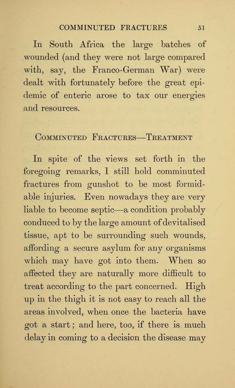 In South Africa the large batches of wounded (and they were not large compared with, say, the Franco-German War) were dealt with fortunately before the great epi- demic of enteric arose to tax our energies and resources. Comminuted Fractures—Treatment In spite of the views set forth in the foregoing remarks, I still hold comminuted fractures from gunshot to be most formid- able injuries. Even nowadays they are very liable to become septic—a condition probably conduced to by the large amount of devitalised tissue, apt to be surrounding such wounds, affording a secure asylum for any organisms which may have got into them. When so affected they are naturally more difficult to treat according to the part concerned. High up in the thigh it is not easy to reach all the areas involved, when once the bacteria have got a start: and here, too, if there is much delay in coming to a decision the disease may