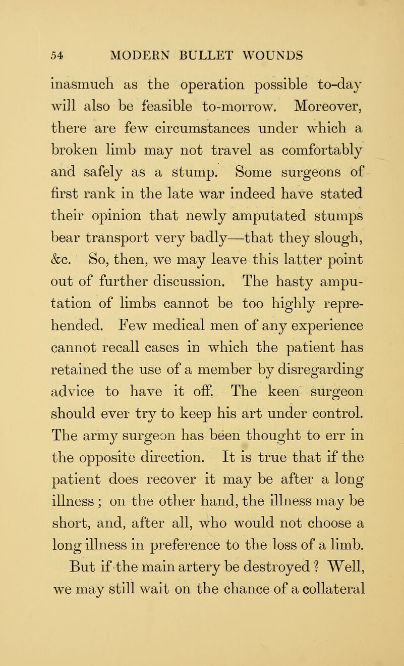 inasmuch as the operation possible to-day will also be feasible to-morrow. Moreover, there are few circumstances under which a broken limb may not travel as comfortably and safely as a stump. Some surgeons of first rank in the late war indeed have stated their opinion that newly amputated stumps bear transport very badly—that they slough, &c. So, then, we may leave this latter point out of further discussion. The hasty ampu- tation of limbs cannot be too highly repre- hended. Few medical men of any experience cannot recall cases in which the patient has retained the use of a member by disregarding advice to have it off. The keen surgeon should ever try to keep his art under control. The army surgeon has been thought to err in the opposite direction. It is true that if the patient does recover it may be after a long illness ; on the other hand, the illness may be short, and, after all, who would not choose a long illness in preference to the loss of a limb. But if the main artery be destroyed ? Well, we may still wait on the chance of a collateral