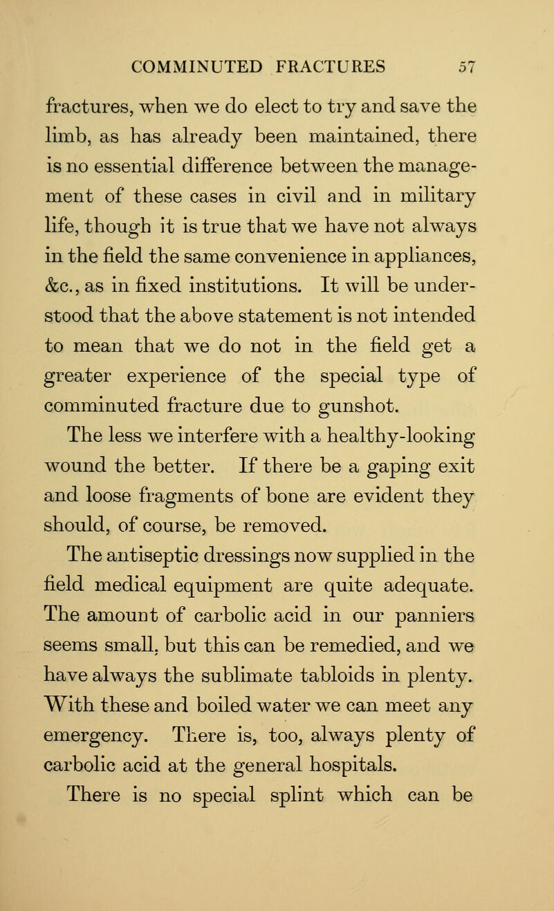 fractures, when we do elect to try and save the limb, as has already been maintained, there is no essential difference between the manage- ment of these cases in civil and in military life, though it is true that we have not always in the field the same convenience in appliances, &c., as in fixed institutions. It will be under- stood that the above statement is not intended to mean that we do not in the field get a greater experience of the special type of comminuted fracture due to gunshot. The less we interfere with a healthy-looking wound the better. If there be a gaping exit and loose fragments of bone are evident they should, of course, be removed. The antiseptic dressings now supplied in the field medical equipment are quite adequate. The amount of carbolic acid in our panniers seems small, but this can be remedied, and we have always the sublimate tabloids in plenty. With these and boiled water we can meet any emergency. There is, too, always plenty of carbolic acid at the general hospitals. There is no special splint which can be
