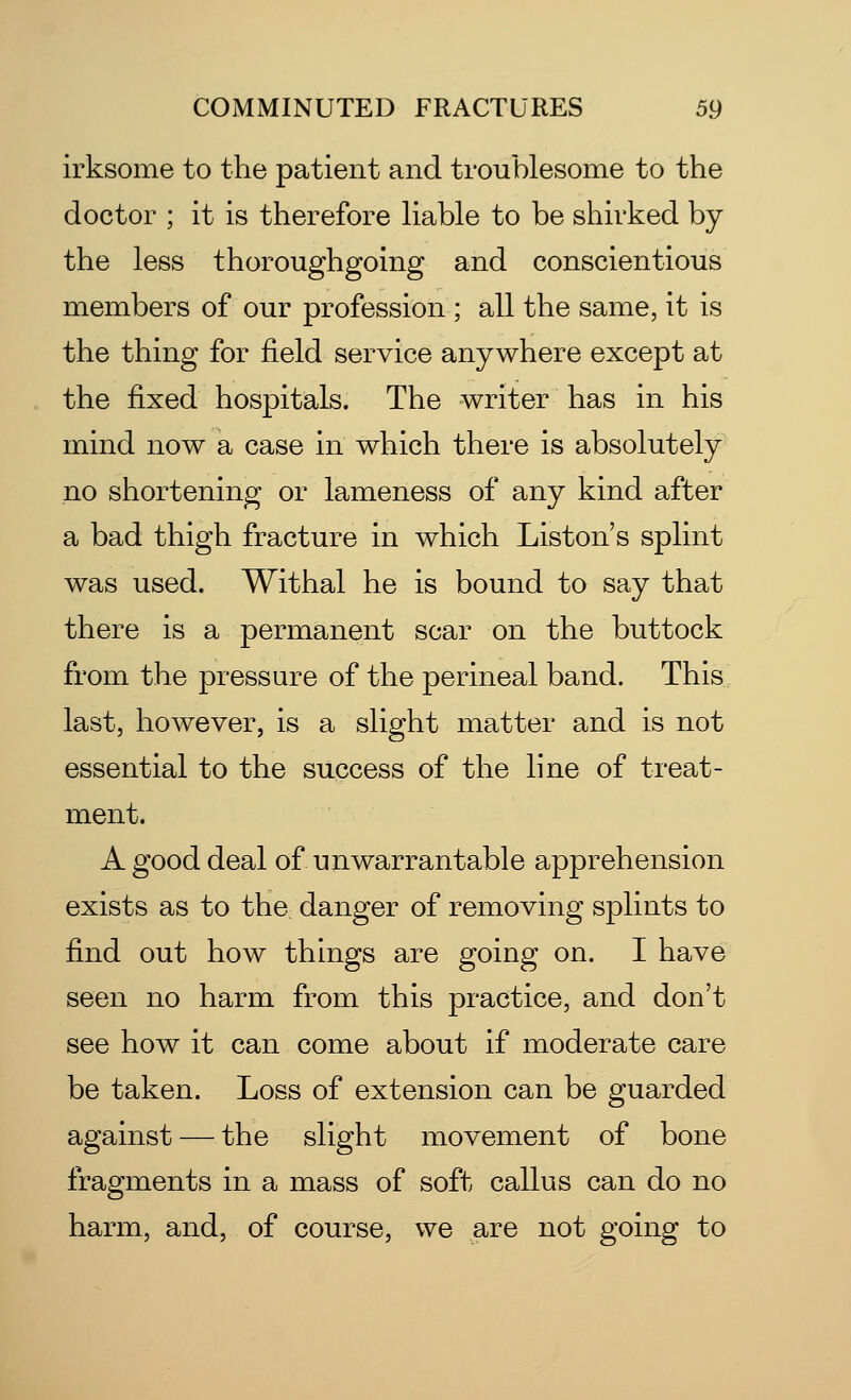 irksome to the patient and troublesome to the doctor ; it is therefore liable to be shirked by the less thoroughgoing and conscientious members of our profession; all the same, it is the thing for field service anywhere except at the fixed hospitals. The writer has in his mind now a case in which there is absolutely no shortening or lameness of any kind after a bad thigh fracture in which List on's splint was used. Withal he is bound to say that there is a permanent scar on the buttock from the pressure of the perineal band. This last, however, is a slight matter and is not essential to the success of the line of treat- ment. A good deal of unwarrantable apprehension exists as to the danger of removing splints to find out how things are going on. I have seen no harm from this practice, and don't see how it can come about if moderate care be taken. Loss of extension can be guarded against — the slight movement of bone fragments in a mass of soft callus can do no harm, and, of course, we are not going to