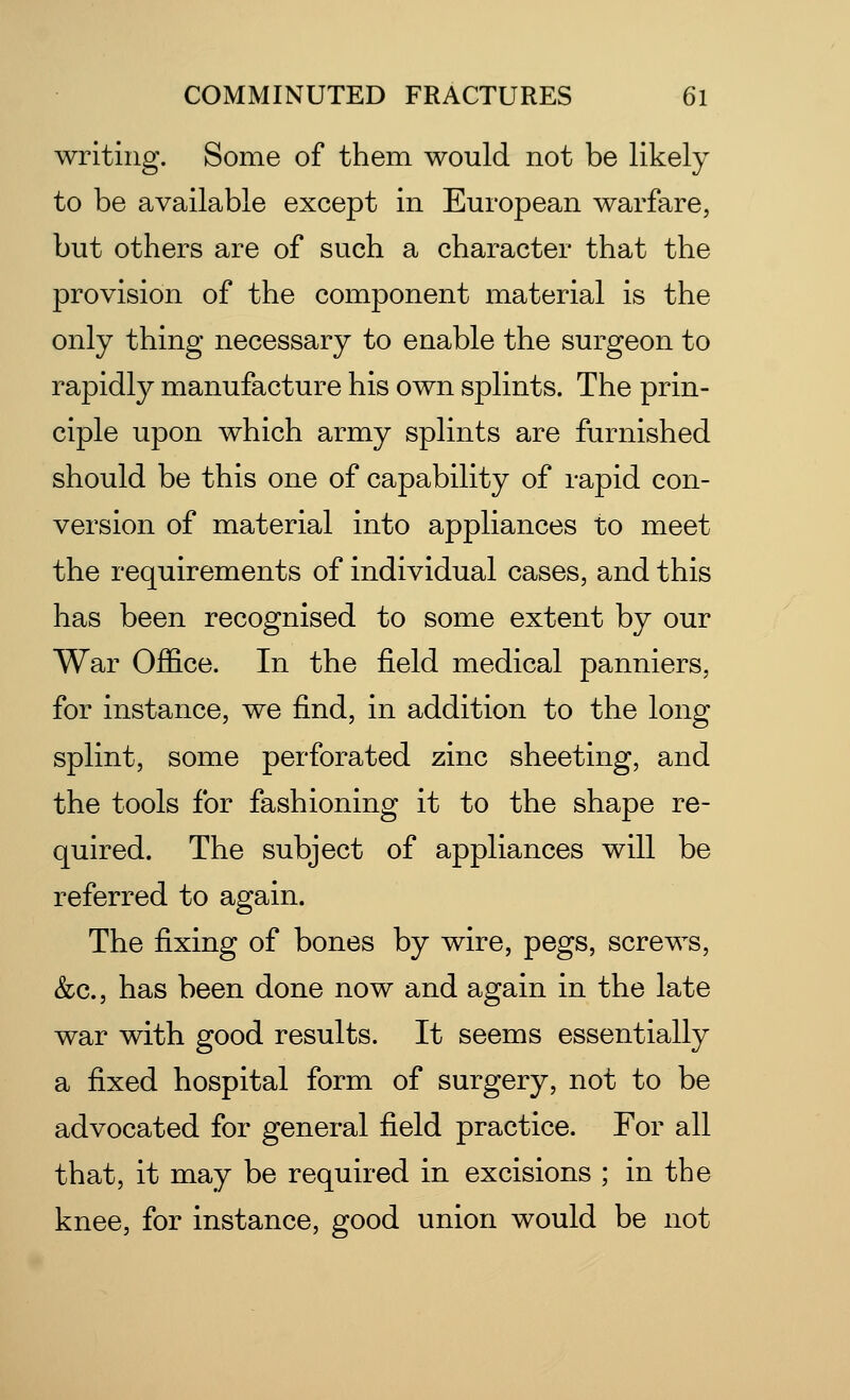 writing. Some of them would not be likely to be available except in European warfare, but others are of such a character that the provision of the component material is the only thing necessary to enable the surgeon to rapidly manufacture his own splints. The prin- ciple upon which army splints are furnished should be this one of capability of rapid con- version of material into appliances to meet the requirements of individual cases, and this has been recognised to some extent by our War Office. In the field medical panniers, for instance, we find, in addition to the long splint, some perforated zinc sheeting, and the tools for fashioning it to the shape re- quired. The subject of appliances will be referred to again. The fixing of bones by wire, pegs, screws, &c, has been done now and again in the late war with good results. It seems essentially a fixed hospital form of surgery, not to be advocated for general field practice. For all that, it may be required in excisions ; in the knee, for instance, good union would be not