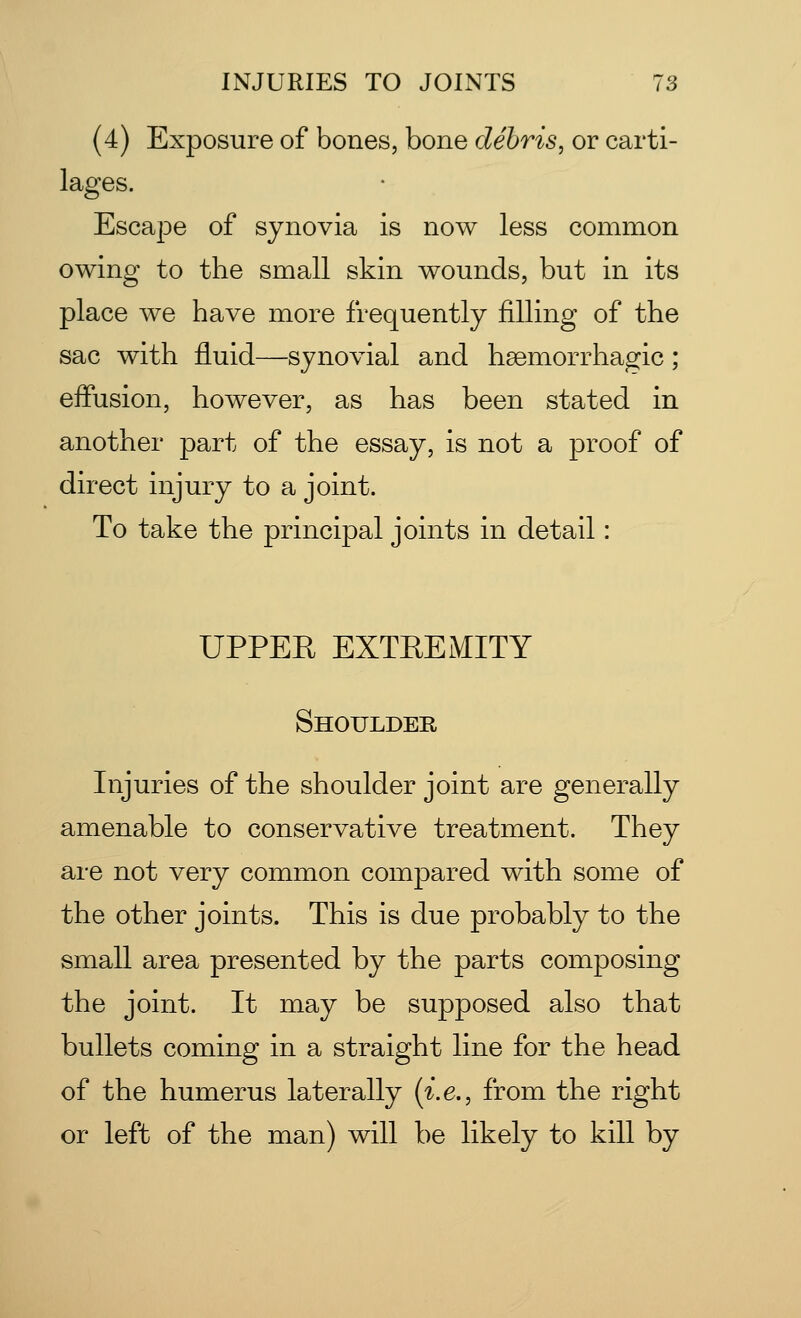 (4) Exposure of bones, bone debris, or carti- lages. Escape of synovia is now less common owing to the small skin wounds, but in its place we have more frequently filling of the sac with fluid—synovial and hemorrhagic; effusion, however, as has been stated in another part of the essay, is not a proof of direct injury to a joint. To take the principal joints in detail: UPPEE EXTREMITY Shoulder Injuries of the shoulder joint are generally amenable to conservative treatment. They are not very common compared with some of the other joints. This is due probably to the small area presented by the parts composing the joint. It may be supposed also that bullets coming in a straight line for the head of the humerus laterally (i.e., from the right or left of the man) will be likely to kill by