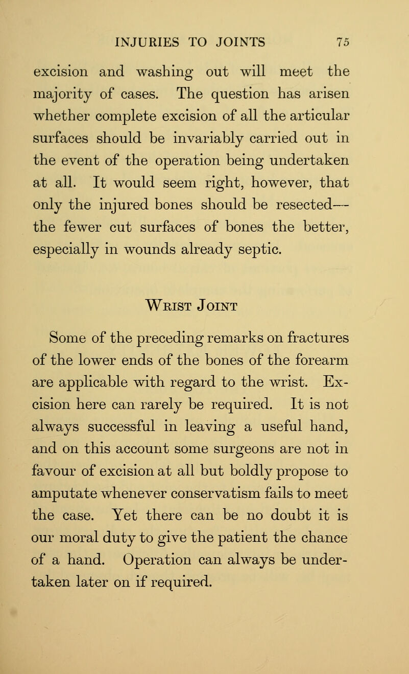 excision and washing out will meet the majority of cases. The question has arisen whether complete excision of all the articular surfaces should be invariably carried out in the event of the operation being undertaken at all. It would seem right, however, that only the injured bones should be resected— the fewer cut surfaces of bones the better, especially in wounds already septic. Wrist Joint Some of the preceding remarks on fractures of the lower ends of the bones of the forearm are applicable with regard to the wrist. Ex- cision here can rarely be required. It is not always successful in leaving a useful hand, and on this account some surgeons are not in favour of excision at all but boldly propose to amputate whenever conservatism fails to meet the case. Yet there can be no doubt it is our moral duty to give the patient the chance of a hand. Operation can always be under- taken later on if required.