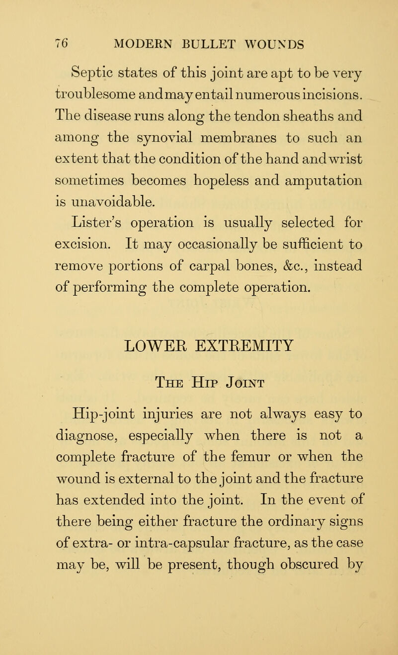 Septic states of this joint are apt to be very troublesome and may entail numerous incisions. The disease runs along the tendon sheaths and among the synovial membranes to such an extent that the condition of the hand and wrist sometimes becomes hopeless and amputation is unavoidable. Lister's operation is usually selected for excision. It may occasionally be sufficient to remove portions of carpal bones, &c, instead of performing the complete operation. LOWER EXTREMITY The Hip Joint Hip-joint injuries are not always easy to diagnose, especially when there is not a complete fracture of the femur or when the wound is external to the joint and the fracture has extended into the joint. In the event of there being either fracture the ordinary signs of extra- or intra-capsular fracture, as the case may be, will be present, though obscured by