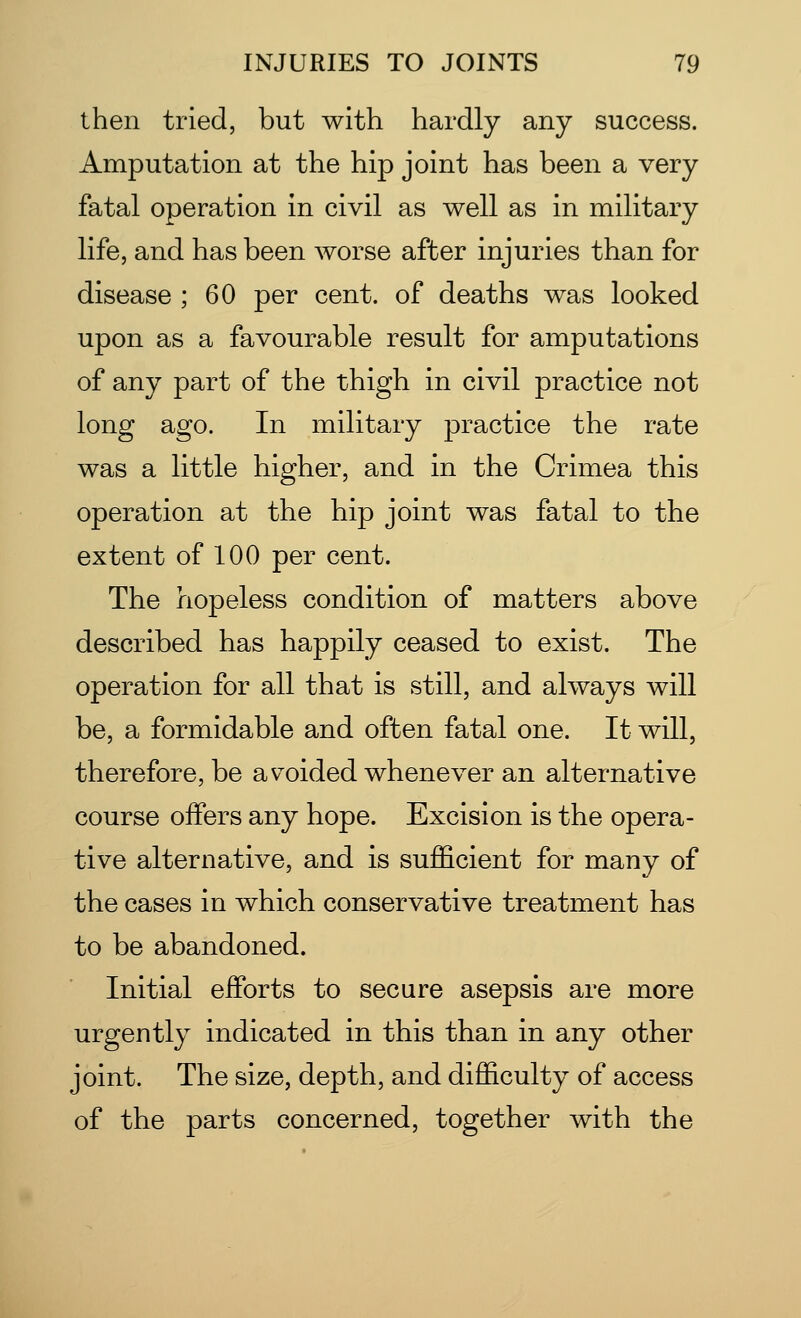 then tried, but with hardly any success. Amputation at the hip joint has been a very fatal operation in civil as well as in military life, and has been worse after injuries than for disease ; 60 per cent, of deaths was looked upon as a favourable result for amputations of any part of the thigh in civil practice not long ago. In military practice the rate was a little higher, and in the Crimea this operation at the hip joint was fatal to the extent of 100 per cent. The hopeless condition of matters above described has happily ceased to exist. The operation for all that is still, and always will be, a formidable and often fatal one. It will, therefore, be avoided whenever an alternative course offers any hope. Excision is the opera- tive alternative, and is sufficient for many of the cases in which conservative treatment has to be abandoned. Initial efforts to secure asepsis are more urgently indicated in this than in any other joint. The size, depth, and difficulty of access of the parts concerned, together with the