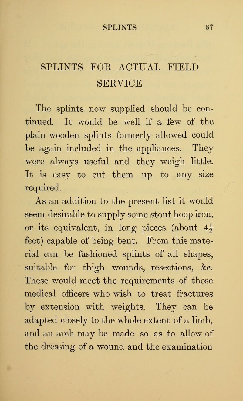 SPLINTS FOE ACTUAL FIELD SERVICE The splints now supplied should be con- tinued. It would be well if a few of the plain wooden splints formerly allowed could be again included in the appliances. They were always useful and they weigh little. It is easy to cut them up to any size required. As an addition to the present list it would seem desirable to supply some stout hoop iron, or its equivalent, in long pieces (about 4|- feet) capable of being bent. From this mate- rial can be fashioned splints of all shapes, suitable for thigh wounds, resections, &c. These would meet the requirements of those medical officers who wish to treat fractures by extension with weights. They can be adapted closely to the whole extent of a limb, and an arch may be made so as to allow of the dressing of a wound and the examination
