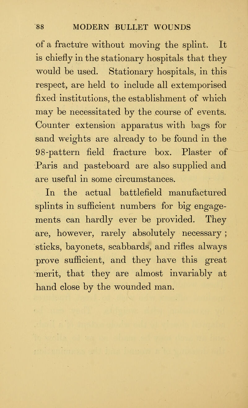 of a fracture without moving the splint. It is chiefly in the stationary hospitals that they would be used. Stationary hospitals, in this respect, are held to include all extemporised fixed institutions, the establishment of which may be necessitated by the course of events. Counter extension apparatus with bags for sand weights are already to be found in the 9 8-pattern field fracture box. Plaster of Paris and pasteboard are also supplied and are useful in some circumstances. In the actual battlefield manufactured splints in sufficient numbers for big engage- ments can hardly ever be provided. They are, however, rarely absolutely necessary; sticks, bayonets, scabbards, and rifles always prove sufficient, and they have this great merit, that they are almost invariably at hand close by the wounded man.