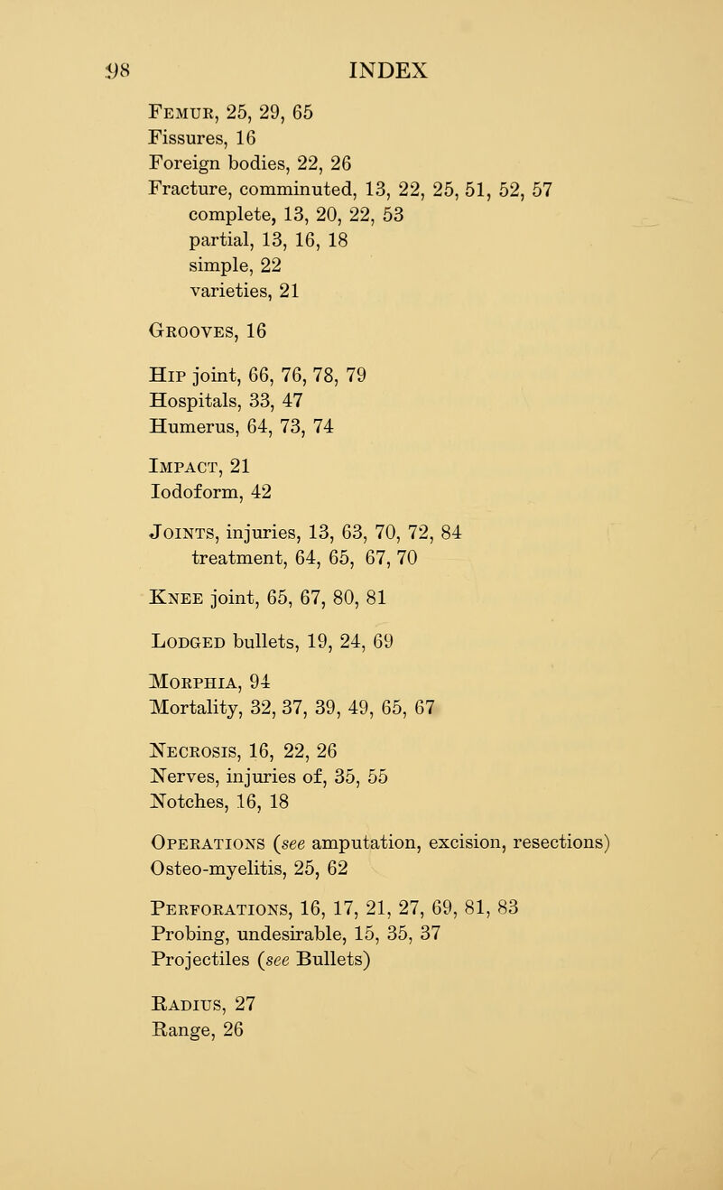 5)8 INDEX Femur, 25, 29, 65 Fissures, 16 Foreign bodies, 22, 26 Fracture, comminuted, 13, 22, 25, 51, 52, 57 complete, 13, 20, 22, 53 partial, 13, 16, 18 simple, 22 varieties, 21 Grooves, 16 Hip joint, 66, 76, 78, 79 Hospitals, 33, 47 Humerus, 64, 73, 74 Iodoform, 42 Joints, injuries, 13, 63, 70, 72, 84 treatment, 64, 65, 67, 70 Knee joint, 65, 67, 80, 81 Lodged bullets, 19, 24, 69 Morphia, 94 Mortality, 32, 37, 39, 49, 65, 67 Necrosis, 16, 22, 26 Nerves, injuries of, 35, 55 Notches, 16, 18 Operations (see amputation, excision, resections) Osteo-myelitis, 25, 62 Perforations, 16, 17, 21, 27, 69, 81, 83 Probing, undesirable, 15, 35, 37 Projectiles (see Bullets) Eadius, 27 Range, 26