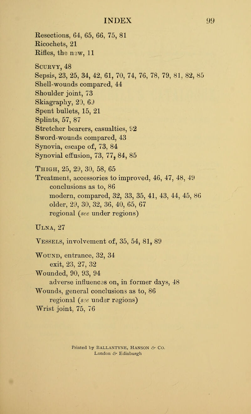 Resections, 64, 65, 66, 75, 81 Ricochets, 21 Rifles, the nsw, 11 Scukvy, 48 Sepsis, 23, 25, 34, 42, 61, 70, 74, 76, 78, 79, 81, 82, 85 Shell-wounds compared, 44 Shoulder joint, 73 Skiagraphy, 20, 6d Spent bullets, 15, 21 Splints, 57, 87 Stretcher bearers, casualties, 92 Sword-wounds compared, 43 Synovia, escape of, 73, 84 Synovial effusion, 73, 77, 84, 85 Thigh, 25, 29, 30, 58, 65 Treatment, accessories to improved, 46, 47, 48, 49 conclusions as to, 86 modern, compared, 32, 33, 35, 41, 43, 44, 45, 86 older, 29, 30, 32, 36, 40, 65, 67 regional (see under regions) Ulna, 27 Vessels, involvement of, 35, 54, 81, 89 Wound, entrance, 32, 34 exit, 23, 27, 32 Wounded, 90, 93, 94 adverse influences on, in former days, 48 Wounds, general conclusions as to, 86 regional (sse under regions) Wrist joint, 75, 76 Printed by BALLANTYNE, HANSON &■ Co. London &• Edinburgh