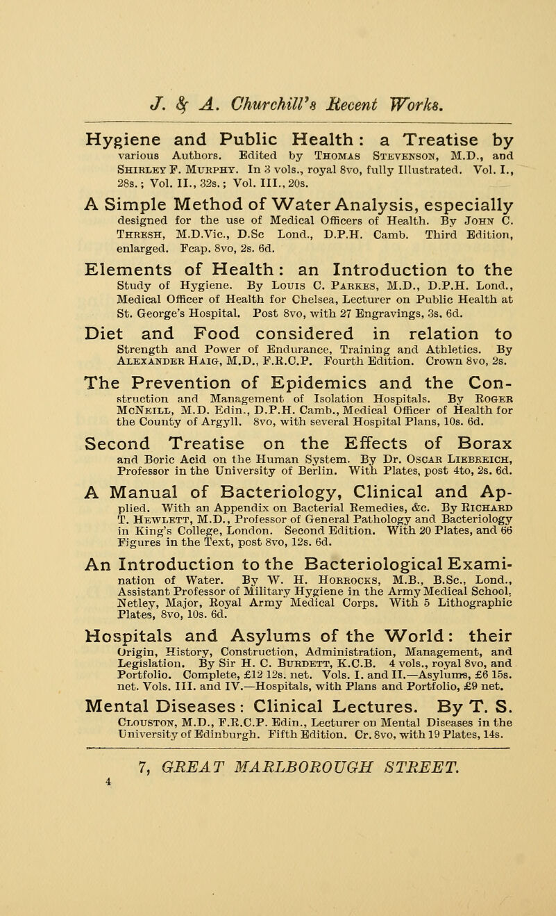 Hygiene and Public Health: a Treatise by various Authors. Edited by Thomas Stevenson, M.D., and Shirley F. Murphy. In 3 vols., royal 8vo, fully Illustrated. Vol. I., 28s.; Vol. II., 32s.; Vol. III., 20s. A Simple Method of Water Analysis, especially designed for the use of Medical Officers of Health. By John C. Thresh, M.D.Vic., D.Sc Lond., D.P.H. Camb. Third Edition, enlarged. Fcap. 8vo, 2s. 6d. Elements of Health: an Introduction to the Study of Hygiene. By Louis C. Parkes, M.D., D.P.H. Lond., Medical Officer of Health for Chelsea, Lecturer on Public Health at St. George's Hospital. Post 8vo, with 27 Engravings, 3s. 6d. Diet and Food considered in relation to Strength and Power of Endurance, Training and Athletics. By Alexander Haig, M.D., F.R.C.P. Fourth Edition. Crown 8vo, 2s. The Prevention of Epidemics and the Con- struction and Management of Isolation Hospitals. By Roger McNeill, M.D. Edin«, D.P.H. Camb., Medical Officer of Health for the County of Argyll. 8vo, with several Hospital Plans, 10s. 6d. Second Treatise on the Effects of Borax and Boric Acid on the Human System. By Dr. Oscar Liebreich, Professor in the University of Berlin. With Plates, post 4to, 2s. 6d. A Manual of Bacteriology, Clinical and Ap- plied. With an Appendix on Bacterial Remedies, &c. By Richard T. Hewlett, M.D., Professor of General Pathology and Bacteriology in King's College, London. Second Edition. With 20 Plates, and 66 Figures in the Text, post 8vo, 12s. 6d. An Introduction to the Bacteriological Exami- nation of Water. By W. H. Horrocks, M.B., B.Sc, Lond., Assistant Professor of Military Hygiene in the Army Medical School. Netley, Major, Royal Army Medical Corps. With 5 Lithographic Plates, 8vo, 10s. 6d. Hospitals and Asylums of the World: their Origin, History, Construction, Administration, Management, and Legislation. By Sir H. C. Burdett, K.C.B. 4 vols., royal 8vo, and Portfolio. Complete, £12 12s. net. Vols. I. and II.—Asylums, £6 15s. net. Vols. III. and IV.—Hospitals, with Plans and Portfolio, £9 net. Mental Diseases: Clinical Lectures. By T. S. Clouston, M.D., F.R.C.P. Edin., Lecturer on Mental Diseases in the University of Edinburgh. Fifth Edition. Cr. 8vo, with 19 Plates, 14s.