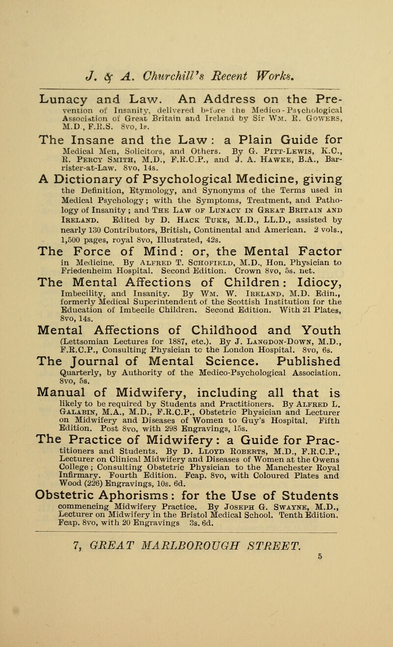 Lunacy and Law. An Address on the Pre- vention of Insanity, delivered bffore the Medico -Psychological Association of Great Britain and Ireland by Sir Wm, E. Gowers, M.D , F.K.S. 8vo, le. The Insane and the Law : a Plain Guide for Medical Men, Solicitors, and Others. By G. Pitt-Lewis, K.C., E. Percy Smith, M.D., F.E.C.P., and J. A. Hawke, B.A., Bar- rister-at-Law. 8vo, 14s. A Dictionary of Psychological Medicine, giving the Definition, Etymology, and Synonyms of the Terms used in Medical Psychology; with the Symptoms, Treatment, and Patho- logy of Insanity; and The Law of Lunacy in Great Britain and Ireland. Edited by D. Hack Tuke, M.D., LL.D., assisted by nearly 130 Contributors, British, Continental and American. 2 vols., 1,500 pages, royal 8vo, Illustrated, 42s. The Force of Mind: or, the Mental Factor in Medicine. By Alfred T. Schofield, M.D., Hon. Physician to Friedenheim Hospital. Second Edition. Crown 8vo, 5s. net. The Mental Affections of Children: Idiocy, Imbecility, and Insanity. By Wm. W. Ireland, M.D. Edin., formerly Medical Superintendent of the Scottish Institution for the Education of Imbecile Children. Second Edition. With 21 Plates, 8vo, 14s. Mental Affections of Childhood and Youth (Lettsomian Lectures for 1887, etc.). By J. Langdon-Down, M.D., F.B.C.P., Consulting Physician to the London Hospital. 8vo, 6s. The Journal of Mental Science. Published Quarterly, by Authority of the Medico-Psychological Association. 8vo, 5s. Manual of Midwifery, including all that is likely to be required by Students and Practitioners. By Alfred L. Galabin, M.A., M.D., F.E.C.P., Obstetric Physician and Lecturer on Midwifery and Diseases of Women to Guy's Hospital. Fifth Edition. Post 8vo, with 298 Engravings, 15s. The Practice of Midwifery: a Guide for Prac- titioners and Students. By D. Lloyd Eoberts, M.D., F.E.C.P., Lecturer on Clinical Midwifery and Diseases of Women at the Owens College; Consulting Obstetric Physician to the Manchester Eoyal Infirmary. Fourth Edition. Feap. 8vo, with Coloured Plates and Wood (226) Engravings, 10s. 6d. Obstetric Aphorisms: for the Use of Students commencing Midwifery Practice. By Joseph G. Swayne, M.D., Lecturer on Midwifery in the Bristol Medical School. Tenth Edition. Fcap. 8vo, with 20 Engravings 3s. 6d.