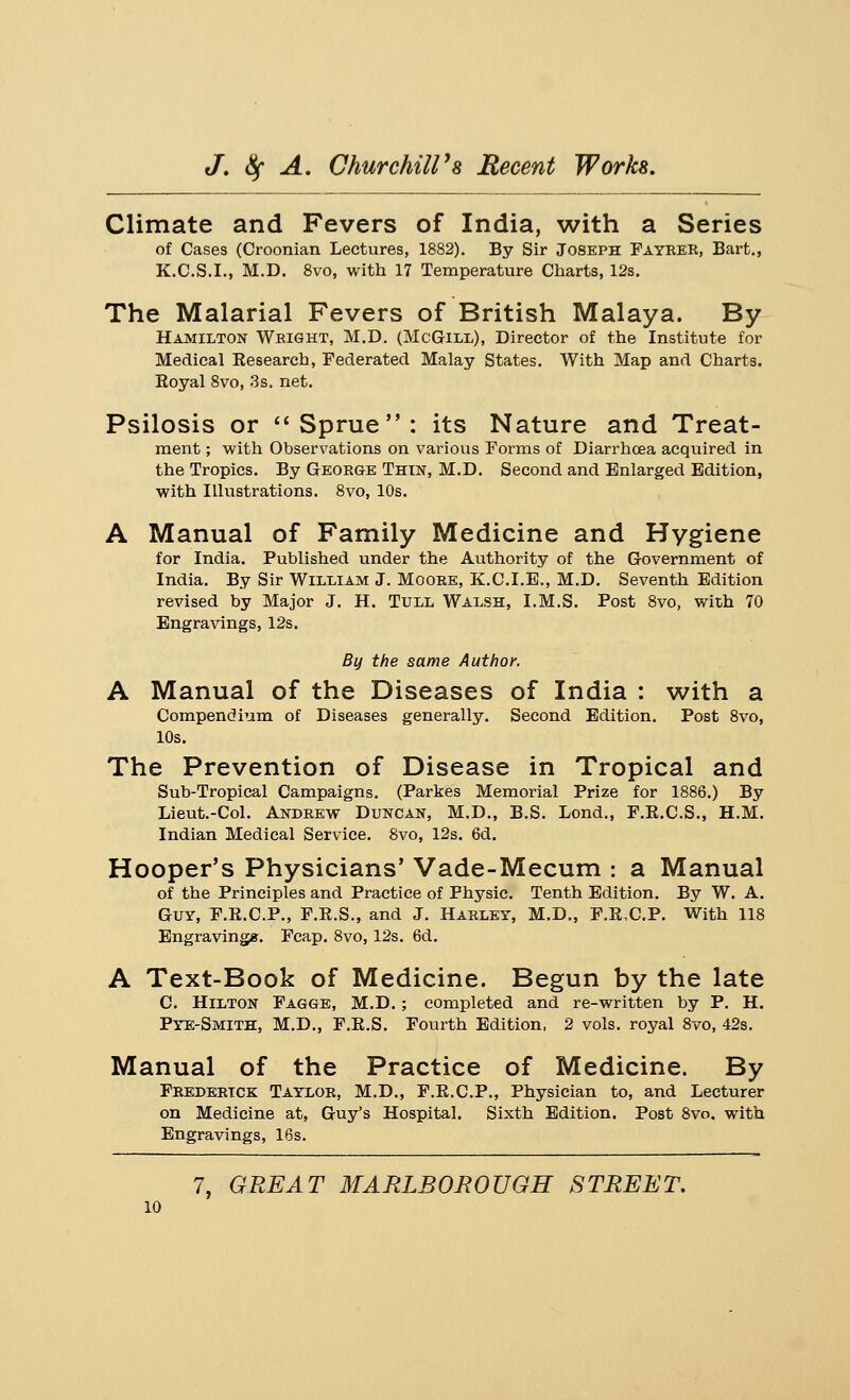 Climate and Fevers of India, with a Series of Cases (Croonian Lectures, 1882). By Sir Joseph Fayrer, Bart., K.C.S.I., M.D. 8vo, with 17 Temperature Charts, 12s. The Malarial Fevers of British Malaya. By Hamilton Wright, M.D. (McG-ill), Director of the Institute for Medical Kesearch, Federated Malay States. With Map and Charts. Eoyal 8vo, 3s. net. Psilosis or Sprue: its Nature and Treat- ment ; with Observations on various Forms of Diarrhoea acquired in the Tropics. By George Thin, M.D. Second and Enlarged Edition, with Illustrations. 8vo, 10s. A Manual of Family Medicine and Hygiene for India. Published under the Authority of the Government of India. By Sir William J. Moore, K.C.I.E., M.D. Seventh Edition revised by Major J. H. Tull Walsh, I.M.S. Post 8vo, with 70 Engravings, 12s. By the same Author. A Manual of the Diseases of India : with a Compendium of Diseases generally. Second Edition. Post 8vo, 10s. The Prevention of Disease in Tropical and Sub-Tropical Campaigns. (Parkes Memorial Prize for 1886.) By Lieut.-Col. Andrew Duncan, M.D., B.S. Lond., F.E.C.S., H.M. Indian Medical Service. 8vo, 12s. 6d. Hooper's Physicians' Vade-Mecum : a Manual of the Principles and Practice of Physic. Tenth Edition. By W. A. Guy, F.E.C.P., F.E.S., and J. Harley, M.D., F.E,C.P. With 118 Engraving*. Fcap. 8vo, 12s. 6d. A Text-Book of Medicine. Begun by the late C. Hilton Fagge, M.D.; completed and re-written by P. H. Pye-Smith, M.D., F.E.S. Fourth Edition, 2 vols, royal 8vo, 42s. Manual of the Practice of Medicine. By Frederick Taylor, M.D., F.E.C.P., Physician to, and Lecturer on Medicine at, Guy's Hospital. Sixth Edition. Post 8vo. with Engravings, 16s.