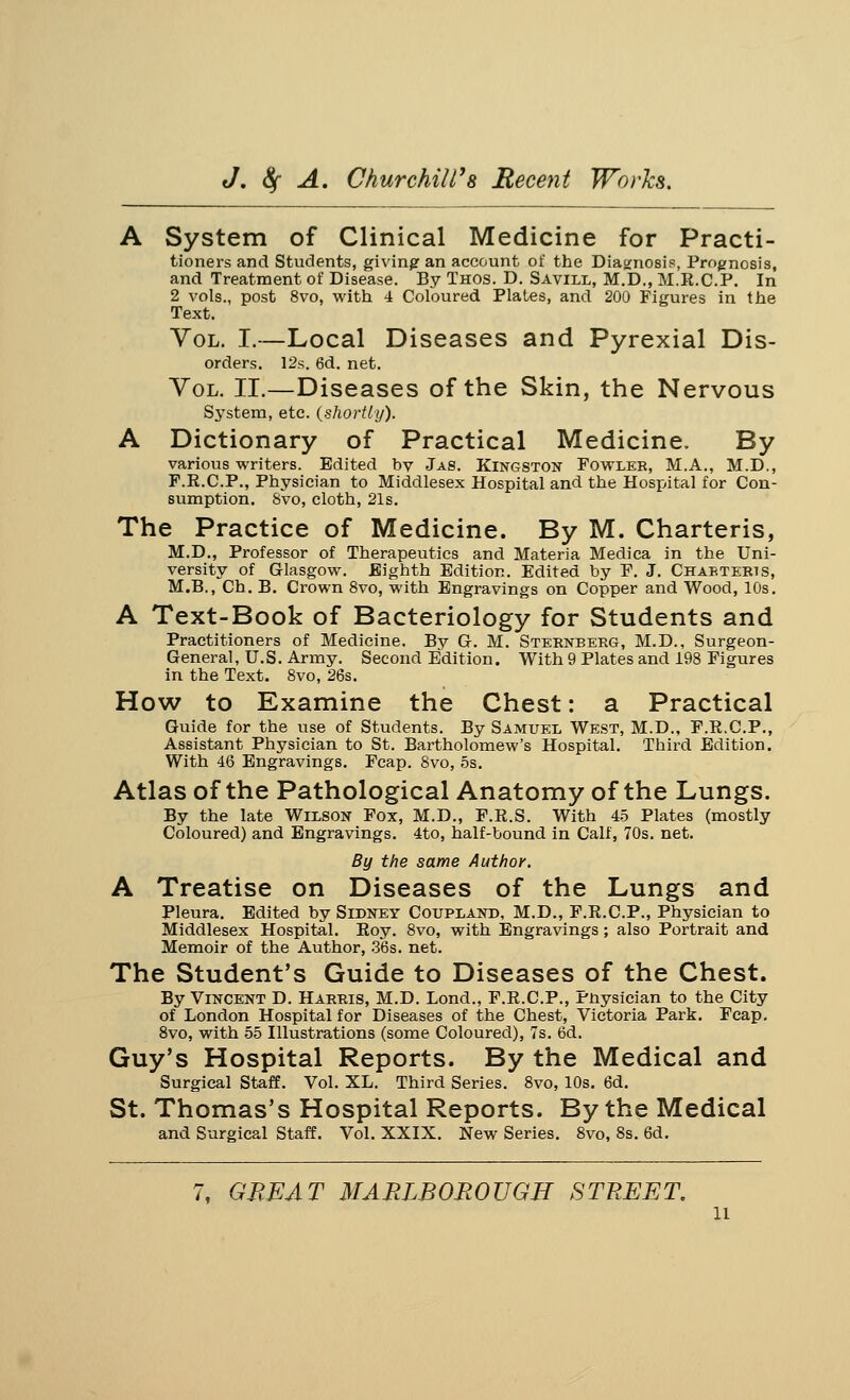 A System of Clinical Medicine for Practi- tioners and Students, giving an account of the Diagnosis, Prognosis, and Treatment of Disease. By Thos. D. Savill, M.D., M.R.C.P. In 2 vols., post 8vo, with 4 Coloured Plates, and 200 Figures in the Text. Vol. I.—Local Diseases and Pyrexial Dis- orders. 12s. 6d. net. Vol. II.—Diseases of the Skin, the Nervous System, etc. {shortly). A Dictionary of Practical Medicine. By various writers. Edited bv Jas. Kingston Fowler, M.A., M.D., F.R.C.P., Physician to Middlesex Hospital and the Hospital for Con- sumption. Svo, cloth, 21s. The Practice of Medicine. By M. Charteris, M.D., Professor of Therapeutics and Materia Medica in the Uni- versity of Glasgow. Eighth Edition. Edited by F. J. Chabteris, M.B., Ch. B. Crown 8vo, with Engravings on Copper and Wood, 10s. A Text-Book of Bacteriology for Students and Practitioners of Medicine. By G. M. Sternberg, M.D., Surgeon- General, U.S. Army. Second Edition. With 9 Plates and 198 Figures in the Text. 8vo, 26s. How to Examine the Chest: a Practical Guide for the use of Students. By Samuel West, M.D., F.R.C.P., Assistant Physician to St. Bartholomew's Hospital. Third Edition. With 46 Engravings. Fcap. 8vo, 5s. Atlas of the Pathological Anatomy of the Lungs. By the late Wilson Fox, M.D., F.R.S. With 45 Plates (mostly Coloured) and Engravings. 4to, half-bound in Calf, 70s. net. By the same Author. A Treatise on Diseases of the Lungs and Pleura. Edited by Sidney Coupland, M.D., F.R.C.P., Physician to Middlesex Hospital. Roy. 8vo, with Engravings; also Portrait and Memoir of the Author, 36s. net. The Student's Guide to Diseases of the Chest. By Vincent D. Harris, M.D. Lond., F.R.C.P., Pnysician to the City of London Hospital for Diseases of the Chest, Victoria Park. Fcap. 8vo, with 55 Illustrations (some Coloured), 7s. 6d. Guy's Hospital Reports. By the Medical and Surgical Staff. Vol. XL. Third Series. 8vo, 10s. 6d. St. Thomas's Hospital Reports. By the Medical and Surgical Staff. Vol. XXIX. New Series. 8vo, 8s. 6d. GREAT MARLBOROUGH STREET. n