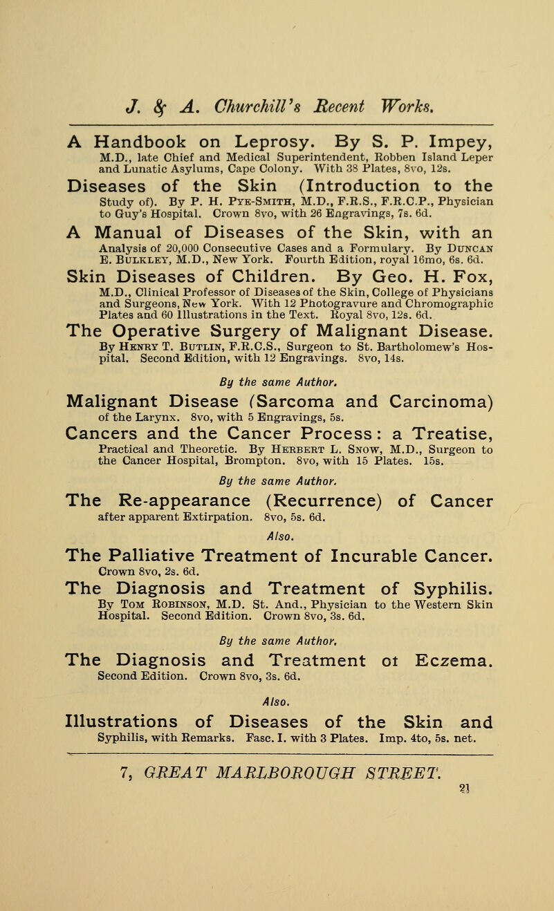 A Handbook on Leprosy. By S. P. Impey, M.D., late Chief and Medical Superintendent, Robben Island Leper and Lunatic Asylums, Cape Colony. With 38 Plates, 8vo, 12s. Diseases of the Skin (Introduction to the Study of). By P. H. Pye-Smith, M.D., F.R.S., F.R.C.P., Physician to Guy's Hospital. Crown 8vo, with 26 Engravings, 7s. 6d. A Manual of Diseases of the Skin, with an Analysis of 20,000 Consecutive Cases and a Formulary. By Duncan E. BuLKLEY, M.D., New York. Fourth Edition, royal 16mo, 6s. 6d. Skin Diseases of Children. By Geo. H. Fox, M.D., Clinical Professor of Diseases of the Skin, College of Physicians and Surgeons, New York. With 12 Photogravure and Chromographic Plates and 60 Illustrations in the Text. Royal 8vo, 12s. 6d. The Operative Surgery of Malignant Disease. By Henry T. Butlin, F.R.C.S., Surgeon to St. Bartholomew's Hos- pital. Second Edition, with 12 Engravings. 8vo, 14s. By the same Author. Malignant Disease (Sarcoma and Carcinoma) of the Larynx. 8vo, with 5 Engravings, 5s. Cancers and the Cancer Process: a Treatise, Practical and Theoretic. By Herbert L. Snow, M.D., Surgeon to the Cancer Hospital, Brompton. 8vo, with 15 Plates. 15s. By the same Author. The Re-appearance (Recurrence) of Cancer after apparent Extirpation. 8vo, 5s. 6d. Also. The Palliative Treatment of Incurable Cancer. Crown 8vo, 2s. 6d. The Diagnosis and Treatment of Syphilis. By Tom Robinson, M.D. St. And., Physician to the Western Skin Hospital. Second Edition. Crown 8vo, 3s. 6d. By the same Author. The Diagnosis and Treatment ot Eczema. Second Edition. Crown 8vo, 3s. 6d. Also. Illustrations of Diseases of the Skin and Syphilis, with Remarks. Fasc. I. with 3 Plates. Imp. 4to, 5s. net.