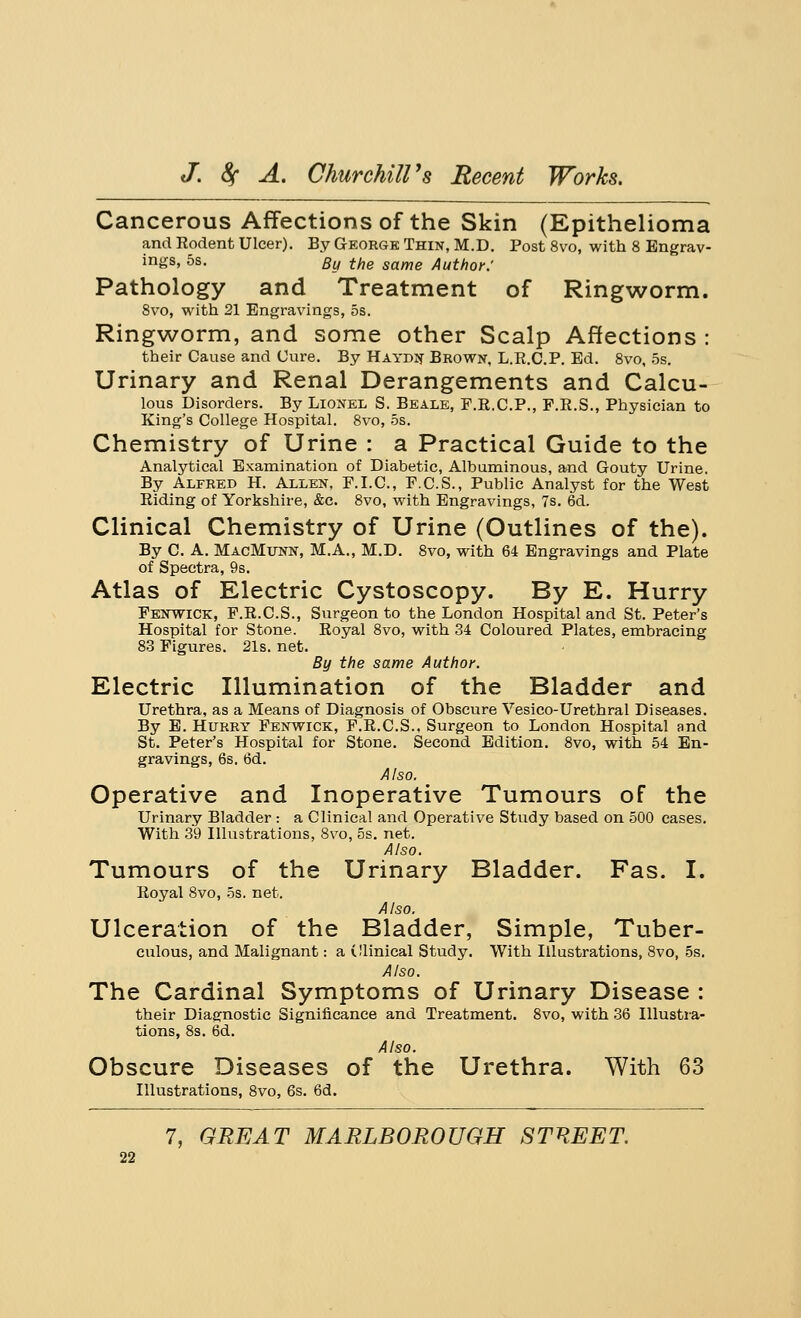 Cancerous Affections of the Skin (Epithelioma and Rodent Ulcer). By George Thin, M.D. Post 8vo, with 8 Engrav- ings, 5s. By the same Author: Pathology and Treatment of Ringworm. 8vo, with 21 Engravings, 5s. Ringworm, and some other Scalp Affections : their Cause and Cure. By Haydn Brown, L.R.C.P. Ed. 8vo, 5s. Urinary and Renal Derangements and Calcu- lous Disorders. By Lionel S. Beale, F.R.C.P., F.R.S., Physician to King's College Hospital. 8vo, 5s. Chemistry of Urine : a Practical Guide to the Analytical Examination of Diabetic, Albuminous, and Gouty Urine. By Alfred H. Allen, F.I.C., F.C.S., Public Analyst for the West Riding of Yorkshire, &c. 8vo, with Engravings, 7s. 6d. Clinical Chemistry of Urine (Outlines of the). By C A. MacMunn, M.A., M.D. 8vo, with 64 Engravings and Plate of Spectra, 9s. Atlas of Electric Cystoscopy. By E. Hurry Fenwick, F.R.C.S., Surgeon to the London Hospital and St. Peter's Hospital for Stone. Royal 8vo, with 34 Coloured Plates, embracing 83 Figures. 21s. net. By the same Author. Electric Illumination of the Bladder and Urethra, as a Means of Diagnosis of Obscure Vesico-Urethral Diseases. By E. Hurry Fenwick, F.R.C.S.. Surgeon to London Hospital and St. Peter's Hospital for Stone. Second Edition. 8vo, with 54 En- gravings, 6s. 6d. Also. Operative and Inoperative Tumours of the Urinary Bladder : a Clinical and Operative Study based on 500 cases. With 39 Illustrations, 8vo, 5s. net. Also. Tumours of the Urinary Bladder. Fas. I. Royal 8vo, 5s. net. Also. Ulceration of the Bladder, Simple, Tuber- culous, and Malignant: a Olinical Study. With Illustrations, 8vo, 5s. Also. The Cardinal Symptoms of Urinary Disease : their Diagnostic Significance and Treatment. 8vo, with 36 Illustra- tions, 8s. 6d. Also. Obscure Diseases of the Urethra. With 63 Illustrations, 8vo, 6s. 6d.