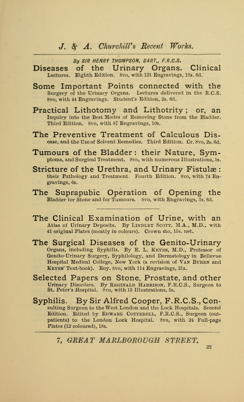 By SIR HENRY THOMPSON, BART., F.R.C.S. Diseases of the Urinary Organs. Clinical Lectures. Eighth Edition. 8vo, with 121 Engravings, 10s. 6d. Some Important Points connected with the Surgery of the Urinary Organs. Lectures delivered in the E.C.S. 8vo, with 44 Engravings. Student's Edition, 2s. 6d. Practical Lithotomy and Lithotrity; or, an Inquiry into the Best Modes of Eemoving Stone from the Bladder. Third Edition. 8vo, with 87 Engravings, 10s. The Preventive Treatment of Calculous Dis- ease, and the Use of Solvent Remedies. Third Edition. Cr. 8vo, 2s. 6d. Tumours of the Bladder: their Nature, Sym- ptoms, and Surgical Treatment. 8vo, with numerous Illustrations, 5s. Stricture of the Urethra, and Urinary Fistulas : their Pathology and Treatment, Fourth Edition. 8vo, with 74 En- gravings, 6s. The Suprapubic Operation of Opening the Bladder for Stone and for Tumours. 8vo, with Engravings, 3s. 6d. The Clinical Examination of Urine, with an Atlas of Urinary Deposits. By Lindley Scott, M.A., M.D., with 41 original Plates (mostly in colours). Crown 4to, 15s. net. The Surgical Diseases of the Genito-Urinary Organs, including Syphilis. By E. L. Keyes, M.D., Professor of Genito-Urinary Surgery, Syphilology, and Dermatology in Bellevue Hospital Medical College, New York (a revision of Van Buren and Keyes' Text-book). Roy. 8vo, with 114 Engravings, 21s. Selected Papers on Stone, Prostate, and other Urinary Disorders. By Reginald Harrison, F.R.C.S., Surgeon to St. Peter's Hospital. 8vo, with 15 Illustrations, 5s. Syphilis. By Sir Alfred Cooper, F.R.C.S., Con- suiting Surgeon to the West London and the Lock Hospitals. Second Edition. Edited by Edward Cotterexx, F.R.C.S., Surgeon (out- patients) to the London Lock Hospital. 8vo, with 24 Full-page Plates (12 coloured), 18s.
