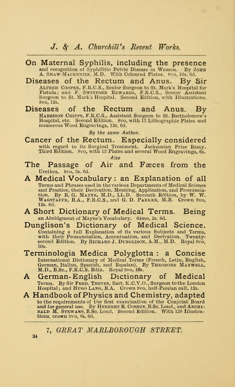 On Maternal Syphilis, including the presence and recognition of Syphilitic Pelvic Disease in Women. By John A. Shaw-Mackenzie, M.D. With Coloured Plates. 8vo, 10s. 6d. Diseases of the Rectum and Anus. By Sir Alfred Cooper, F.R.C.S., Senior Surgeon to St. Mark's Hospital for Fistula; and F. Swinford Edwards, F.R.C.S., Senior Assistant Surgeon to St. Mark's Hospital. Second Edition, with Illustrations. 8vo, 12s. Diseases of the Rectum and Anus. By Harrison Cripps, F.R.C.S., Assistant Surgeon to St. Bartholomew's Hospital, etc. Second Edition. 8vo, with 13 Lithographic Plates and numerous Wood Engravings, 12s. 6d. By the same Author. Cancer of the Rectum. Especially considered with regard to its Surgical Treatment. Jacksonian Prize Essay. Third Edition. 8vo, with 13 Plates and several Wood Engravings, 6s. Also The Passage of Air and Faeces from the Urethra. 8vo, 3s. 6d. A Medical Vocabulary : an Explanation of all Terms and Phrases used in the various Departments of Medical Science and Practice, their Derivation, Meaning, Application, and Pronuncia- tion. By R. G. Mayne, M.D., LL.D. Seventh Edition, by W. W. Wagstaffe, B.A., F.R.C.S., and Gr. D. Parker, M.B. Crown 8vo, 12s. 6d. A Short Dictionary of Medical Terms. Being an Abridgment of Mayne's Vocabulary. 64mo, 2s. 6d. Dunglison's Dictionary of Medical Science. Containing a full Explanation of its various Subjects and Terms, with their Pronunciation, Accentuation, and Derivation. Twenty- second Edition. By Richard J. Dunglison, A.M., M.D. Royal 8vo, 30s. Terminologia Medica Polyglotta : a Concise International Dictionary of Medical Terms (French, Latin, English, German, Italian, Spanish, and Russian). By Theodore Maxwell, M.D., B.Sc, F.R.C.S. Edin. Royal 8vo, 16s. A German-English Dictionary of Medical Terms. By Sir Fred. Treves, Bart, K.C.V.O., Surgeon to the London Hospital; and Hugo Lang, B.A. Crown 8vo, half-Persian calf, 12s. A Handbook of Physics and Chemistry, adapted to the requirements of the first examination of the Conjoint Board and for general use. By Herbert E. Corbin, B.Sc. Lond., and Archi- bald M. Stewart, B.Sc. Lond. Second Edition. With 128 Illustra- tions, crown 8vo, 6s. 6d. 7, GEE AT MARIBOROUGU STREET. 34