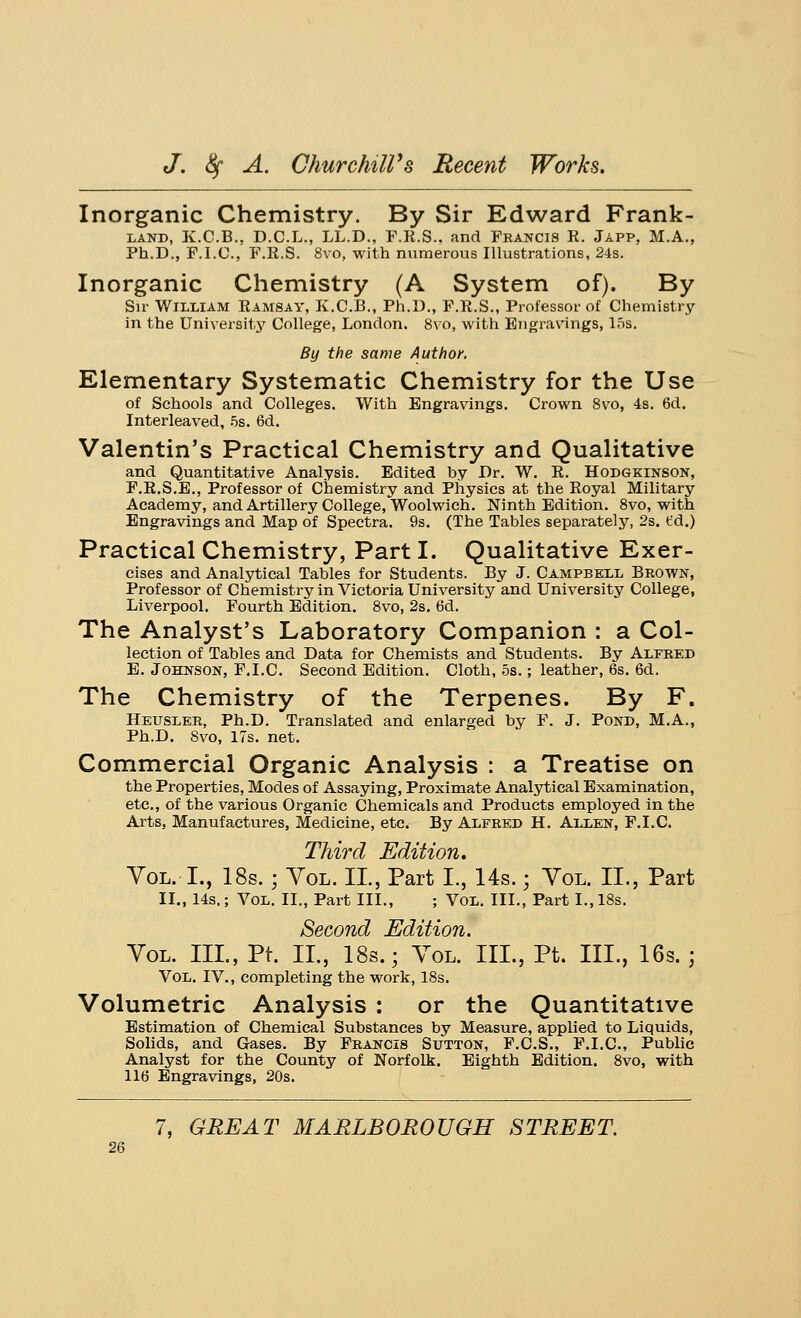 Inorganic Chemistry. By Sir Edward Frank- land, K.C.B., D.C.L., LL.D., F.R.S.. and Francis R. Japp, M.A., Ph.D., F.I.O., F.R.S. 8vo, with numerous Illustrations, 24s. Inorganic Chemistry (A System of). By Sir William Ramsay, K.C.B., Ph.D., F.R.S., Professor of Chemistry in the University College, London. 8vo, with Engravings, 15s. By the same Author. Elementary Systematic Chemistry for the Use of Schools and Colleges. With Engravings. Crown 8vo, 4s. 6d. Interleaved, 5s. 6d. Valentin's Practical Chemistry and Qualitative and Quantitative Analysis. Edited by Dr. W. R. Hodgkinson, F.R.S.E., Professor of Chemistry and Physics at the Royal Military Academy, and Artillery College, Woolwich. Ninth Edition. 8vo, with Engravings and Map of Spectra. 9s. (The Tables separately, 2s. fd.) Practical Chemistry, Part I. Qualitative Exer- cises and Analytical Tables for Students. By J. Campbell Brown, Professor of Chemistry in Victoria University and University College, Liverpool. Fourth Edition. 8vo, 2s. 6d. The Analyst's Laboratory Companion : a Col- lection of Tables and Data for Chemists and Students. By Alfred E. Johnson, F.I.C. Second Edition. Cloth, 5s.; leather, 6s. 6d. The Chemistry of the Terpenes. By F. Heusler, Ph.D. Translated and enlarged by F. J. Pond, M.A., Ph.D. 8vo, 17s. net. Commercial Organic Analysis : a Treatise on the Properties, Modes of Assaying, Proximate Analytical Examination, etc., of the various Organic Chemicals and Products employed in the Arts, Manufactures, Medicine, etc. By Alfred H. Allen, F.I.C. Third Edition. Vol. I., 18s.; Vol. II., Part I., 14s.; Vol. II., Part II., 14s.; Vol. II., Part III., ; VOL. III., Part I., 18s. Second Edition. Vol. III., Pt. II., 18s.; Vol. III., Pt. III., 16s. ; Vol. IV., completing the work, 18s. Volumetric Analysis : or the Quantitative Estimation of Chemical Substances by Measure, applied to Liquids, Solids, and Gases. By Francis Sutton, F.C.S., F.I.C, Public Analyst for the County of Norfolk. Eighth Edition. 8vo, with 116 Engravings, 20s. 7, GREAT MARLBOROUGH STREET.