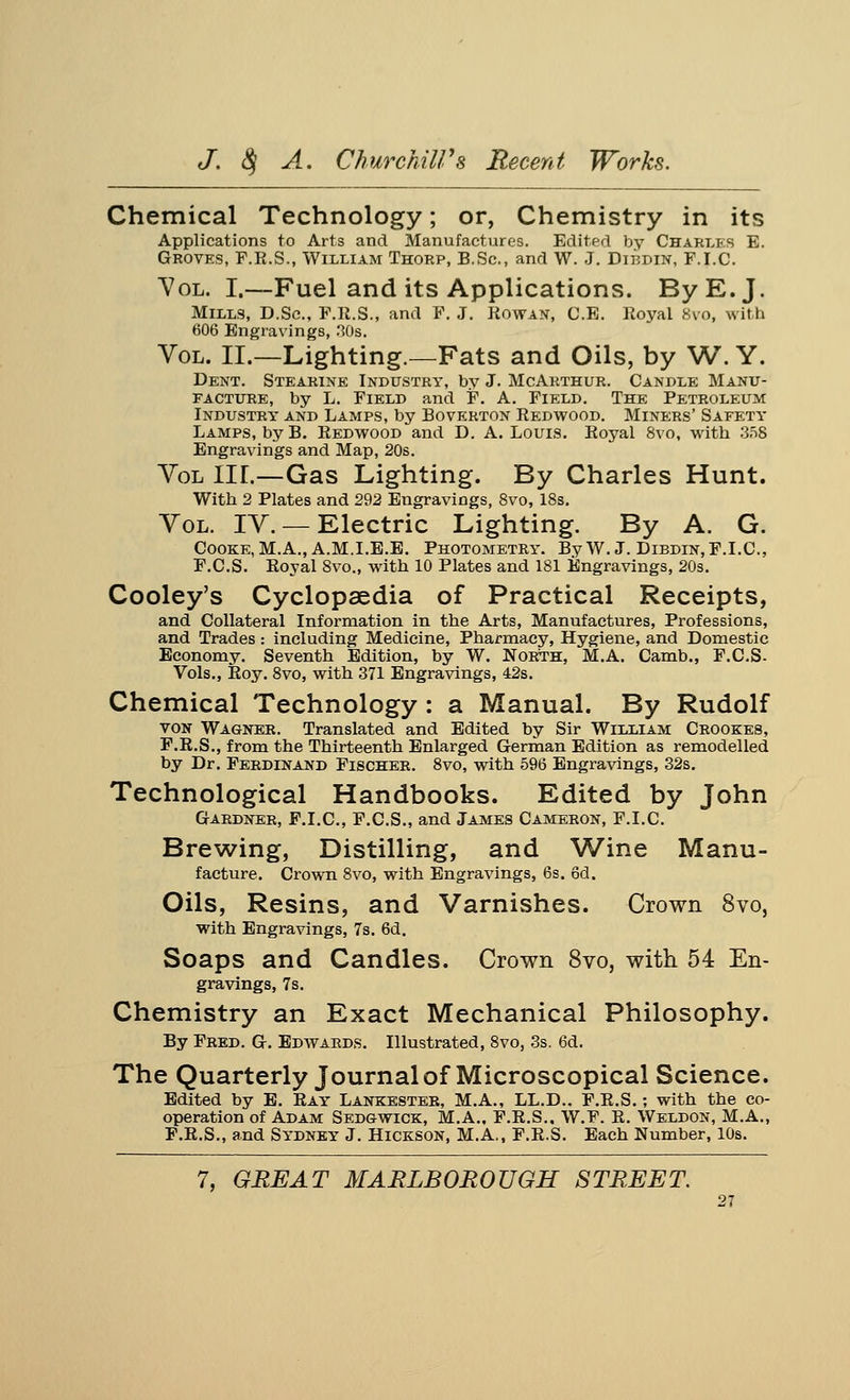 Chemical Technology; or, Chemistry in its Applications to Arts and Manufactures. Edited by Chart.es E. Groves, F.R.S., William Thorp, B.Sc, and W. J. Dirdin, F.I.C. Vol. I.—Fuel and its Applications. By E.J. Mills, D.Sc, P.R.S., and F. J. Rowan, C.E. Royal Svo, with 606 Engravings, 30s. Vol. II.—Lighting.—Fats and Oils, by W. Y. Dent. Stearine Industry, by J. McArthur. Candle Manu- facture, by L. Field and F. A. Field. The Petroleum Industry and Lamps, by Boverton Redwood. Miners' Safety Lamps, by B. Redwood and D. A.Louis. Royal 8vo, with 358 Engravings and Map, 20s. Vol in.—Gas Lighting. By Charles Hunt. With 2 Plates and 292 Engraviogs, Svo, 18s. Vol. IV.— Electric Lighting. By A. G. Cooke, M.A., A.M.I.E.E. Photometry. By W. J. Dibdin,F.I.C, F.C.S. Royal 8vo., with 10 Plates and 181 Engravings, 20s. Cooley's Cyclopaedia of Practical Receipts, and Collateral Information in the Arts, Manufactures, Professions, and Trades: including Medicine, Pharmacy, Hygiene, and Domestic Economy. Seventh Edition, by W. North, M.A. Camb., F.C.S- Vols., Roy. 8vo, with 371 Engravings, 42s. Chemical Technology : a Manual. By Rudolf von Wagner. Translated and Edited by Sir William Crookes, F.R.S., from the Thirteenth Enlarged German Edition as remodelled by Dr. Ferdinand Fischer. 8vo, with 596 Engravings, 32s. Technological Handbooks. Edited by John Gardner, F.I.C, F.C.S., and James Cameron, F.I.C. Brewing, Distilling, and Wine Manu- facture. Crown 8vo, with Engravings, 6s. 6d. Oils, Resins, and Varnishes. Crown Svo, with Engravings, 7s. 6d. Soaps and Candles. Crown Svo, with 54 En- gravings, 7s. Chemistry an Exact Mechanical Philosophy. By Fred. G. Edwards. Illustrated, 8vo, 3s. 6d. The Quarterly Journal of Microscopical Science. Edited by E. Ray Lankester, M.A., LL.D.. F.R.S.; with the co- operation of Adam Sedgwick, M.A.. F.R.S.. W.F. R. Weldon, M.A., F.R.S., and Sydney J. Hickson, M.A., F.R.S. Each Number, 10s. 7, GREAT MARLBOROUGH STREET.