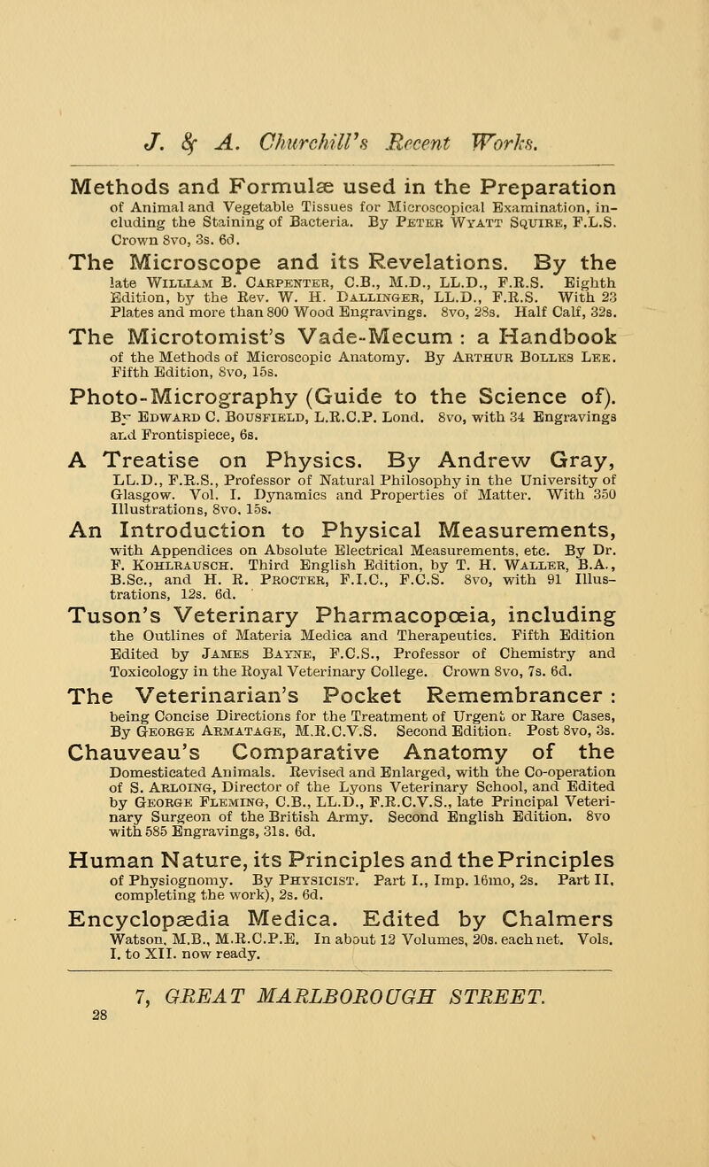 Methods and Formulae used in the Preparation of Animal and Vegetable Tissues for Microscopical Examination, in- cluding the Staining of Bacteria. By Peter Wya.it Squire, F.L.S. Crown 8vo, 3s. 6d. The Microscope and its Revelations. By the late William B. Carpenter, C.B., M.D., LL.D., F.E.S. Eighth Edition, by the Kev. W. H. Dallinger, LL.D., F.E.S. With 23 Plates and more than 800 Wood Engravings. 8vo, 28s. Half Calf, 32s. The Microtomist's Vade-Mecum : a Handbook of the Methods of Microscopic Anatomy. By Arthur Bolles Lee. Fifth Edition, 8vo, 15s. Photo-Micrography (Guide to the Science of). By Edward C Bousfield, L.E.C.P. Lond. 8vo, with 34 Engravings and Frontispiece, 6s. A Treatise on Physics. By Andrew Gray, LL.D., F.E.S., Professor of Natural Philosophy in the University of Glasgow. Vol. I. Dynamics and Properties of Matter. With 350 Illustrations, 8vo, 15s. An Introduction to Physical Measurements, with Appendices on Absolute Electrical Measurements, etc. By Dr. F. Kohlrausch. Third English Edition, by T. H. Waller, B.A., B.Sc, and H. E. Procter, F.I.C., F.C.S. 8vo, with 91 Illus- trations, 12s. 6d. Tuson's Veterinary Pharmacopoeia, including the Outlines of Materia Medica and Therapeutics. Fifth Edition Edited by James Bayne, F.C.S., Professor of Chemistry and Toxicology in the Eoyal Veterinary College. Crown 8vo, 7s. 6d. The Veterinarian's Pocket Remembrancer : being Concise Directions for the Treatment of Urgent or Eare Cases, By George Armatage, M.E.C.V.S. Second Edition, Post 8vo, 3s. Chauveau's Comparative Anatomy of the Domesticated Animals. Eevised and Enlarged, with the Co-operation of S. Arloing, Director of the Lyons Veterinary School, and Edited by George Fleming, C.B., LL.D., F.E.C.V.S., late Principal Veteri- nary Surgeon of the British Army. Second English Edition. 8vo with 585 Engravings, 31s. 6d. Human Nature, its Principles and the Principles of Physiognomy. By Physicist. Part I., Imp. 16mo, 2s. Part II. completing the work), 2s. 6d. Encyclopaedia Medica. Edited by Chalmers Watson. M.B., M.E.CP.E. In about 12 Volumes, 20s. each net. Vols. I. to XII. now ready.