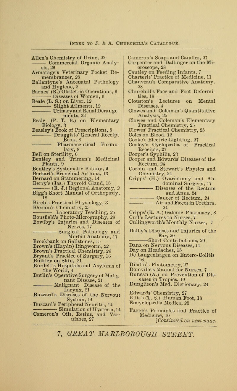 Allen's Chemistry of Urine, 22 Commercial Organic Analy- sis, 26 Armatage's Veterinary Pocket Re- membrancer, 28 Ballantyne's Antenatal Pathology and Hygiene, 2 Barnes' (R.) Obstetric Operations, 6 Diseases of Women, 6 Beale (L. S.) on Liver, 12 Slight Ailments, 12 Urinary and Renal Derange- ments, 22 Beale (P. T. B.) on Elementary Biology, 3 Beasley's Book of Prescriptions, 8 Druggists' General Receipt Book, 8 Pharmaceutical Formu- lary, 8 Bell on Sterility, 6 Bentley and Trimen's Medicinal Plants, 9 Bentley's Systematic Botany, 9 Berkart's Bronchial Asthma, 13 Bernard on Stammering, 14 Berry's (Jas.) Thyroid Gland, 18 — (R. J.) Regional Anatomy, 2 Bigg's Short Manual of Orthopaedy, 18 Birch's Practical Physiology, 3 Bloxam's Chemistry, 25 Laboratory Teaching, 25 Bousfield's Photo-Micrography, 28 Bowlby's Injuries and Diseases of Nerves, 17 Surgical Pathology and Morbid Anatomy, 17 Brockbank on Gallstones, 15 Brown's (Haydn) Ringworm, 22 Brown's Practical Chemistry, 26 Bryant's Practice of Surgery, 16 Bulkley on Skin, 21 Burdett's Hospitals and Asylums of the World, 4 Butlin's Operative Surgery of Malig- nant Disease, 21 Malignant Disease of the Larynx, 21 Buzzard's Diseases of the Nervous System, 14 Buzzard's Peripheral Neuritis, 14 Simulation of Hysteria, 14 Cameron's Oils, Resins, and Var- nishes, 27 Cameron's Soaps and Candles, 27 Carpenter and Dallinger on the Mi- croscope, 28 Cautley on Feeding Infants, 7 Charteris' Practice of Medicine, 11 Chauveau's Comparative Anatomy, 28 Churchill's Face and Foot Deformi- ties, 18 Clouston's Lectures on Mental Diseases, 4 Clowes and Coleman's Quantitative Analysis, 25 Clowes and Coleman's Elementary Practical Chemistry, 25 Clowes' Practical Chemistry, 25 Coles on Blood, 12 Cooke's Electric Lighting, 27 Cooley's Cyclopaedia of Practical Receipts, 27 Cooper's Syphilis, 23 Cooper and Edwards' Disease-s of the Rectum, 24 Corbin and Stewart's Physics and Chemistry, 24 Cripps' (H.) Ovariotomy and Ab- dominal Surgery,17 Diseases of the Rectum and Anus, 24 Cancer of Rectum, 24 Air and Fa?ces in Urethra, 24 Cripps' (R. A.) Galenic Pharmacy, 8 Cuff's Lectures to Nurses, 7 Cullingworth's Monthly Nurses, 7 Dalby's Diseases and Injuries of the Ear, 20 Short Contributions, 20 Dana on Nervous Diseases, 14 Day on Headaches, 15 De Langenhagen on Entero-Colitis 16 Dibdin's Photometry, 27 Domville's Manual for Nurses, 7 Duncan (A.) on Prevention of Dis- eases in Tropics, 10 Dunglison's Med. Dictionary, 24 Edwards' Chemistry, 27 Ellis's (T. S.) Human Foot, 18 Encyclopaedia Medica, 28 Fagge's Principles and Practice of Medicine, 10 [Continued on next page.