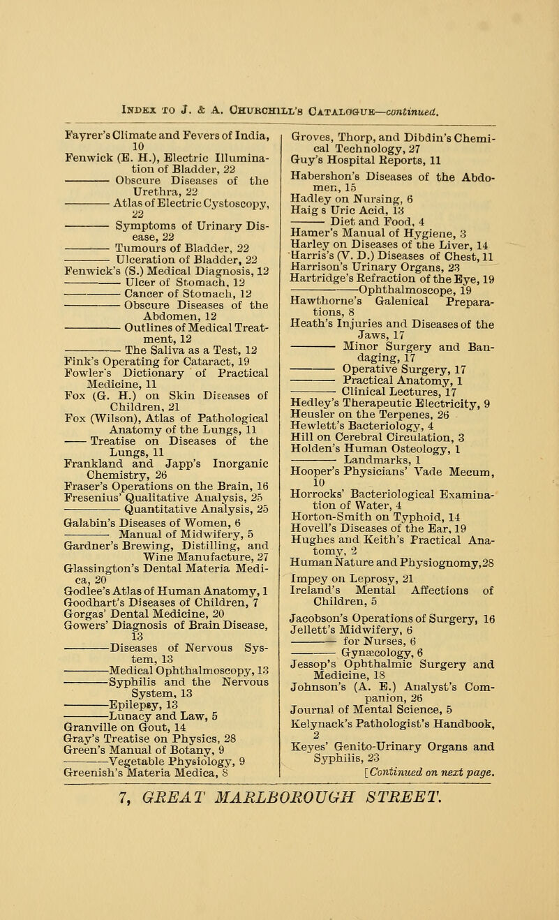 Fayrer's Climate and Fevers of India, 10 Fenwick (E. H.), Electric Illumina- tion of Bladder, 22 Obscure Diseases of the Urethra, 22 Atlas of Electric Cystoscopy, 22 Symptoms of Urinary Dis- ease, 22 Tumours of Bladder, 22 Ulceration of Bladder, 22 Fenwick's (S.) Medical Diagnosis, 12 Ulcer of Stomach, 12 Cancer of Stomach, 12 Obscure Diseases of the Abdomen, 12 Outlines of Medical Treat- ment, 12 The Saliva as a Test, 12 Fink's Operating for Cataract, 19 Fowlers Dictionary of Practical Medicine, 11 Fox (G. H.) on Skin Diseases of Children, 21 Fox (Wilson), Atlas of Pathological Anatomy of the Lungs, 11 Treatise on Diseases of the Lungs, 11 Frankland and Japp's Inorganic Chemistry, 26 Fraser's Operations on the Brain, 16 Fresenius' Qualitative Analysis, 25 Quantitative Analysis, 25 Galabin's Diseases of Women, 6 Manual of Midwifery, 5 Gardner's Brewing, Distilling, and Wine Manufacture, 27 Glassington's Dental Materia Medi- ca, 20 Godlee's Atlas of Human Anatomy, 1 Goodhart's Diseases of Children, 7 Gorgas' Dental Medicine, 20 Gowers' Diagnosis of Brain Disease, 13 Diseases of Nervous Sys- tem, 13 Medical Ophthalmoscopy, 13 Syphilis and the Nervous System, 13 Epilepsy, 13 Lunacy and Law, 5 Granville on Gout, 14 Gray's Treatise on Physics, 28 Green's Manual of Botany, 9 —Vegetable Physiology, 9 Greenish's Materia Medica, 8 Groves, Thorp, and Dibdin's Chemi- cal Technology, 27 Guy's Hospital Reports, 11 Habershon's Diseases of the Abdo- men, 15 Hadley on Nursing, 6 Haig s Uric Acid, 13 Diet and Food, 4 Hamer's Manual of Hygiene, 3 Harley on Diseases of the Liver, 14 Harris's (V. D.) Diseases of Chest, 11 Harrison's Urinary Organs, 23 Hartridge's Refraction of the Eye, 19 Ophthalmoscope, 19 Hawthorne's Galenical Prepara- tions, 8 Heath's Injuries and Diseases of the Jaws, 17 Minor Surgery and Ban- daging, 17 Operative Surgery, 17 Practical Anatomy, 1 Clinical Lectures, 17 Hedley's Therapeutic Electricity, 9 Heusler on the Terpenes, 26 Hewlett's Bacteriology, 4 Hill on Cerebral Circulation, 3 Holden's Human Osteology, 1 Landmarks, 1 Hooper's Physicians' Vade Meeum, 10 Horrocks' Bacteriological Examina- tion of Water, 4 Horton-Smith on Typhoid, 14 Hovell's Diseases of the Ear, 19 Hughes and Keith's Practical Ana- tomy, 2 Human Nature and Physiognomy,28 Impey on Leprosy, 21 Ireland's Mental Affections of Children, 5 Jacobson's Operations of Surgery, 16 Jellett's Midwifery, 6 for Nurses, 6 Gynaecology, 6 Jessop's Ophthalmic Surgery and Medicine, 18 Johnson's (A. E.) Analyst's Com- panion, 26 Journal of Mental Science, 5 Kelynack's Pathologist's Handbook, 2 Keyes' Genito-Urinary Organs and Syphilis, 23 {Continued on next page.