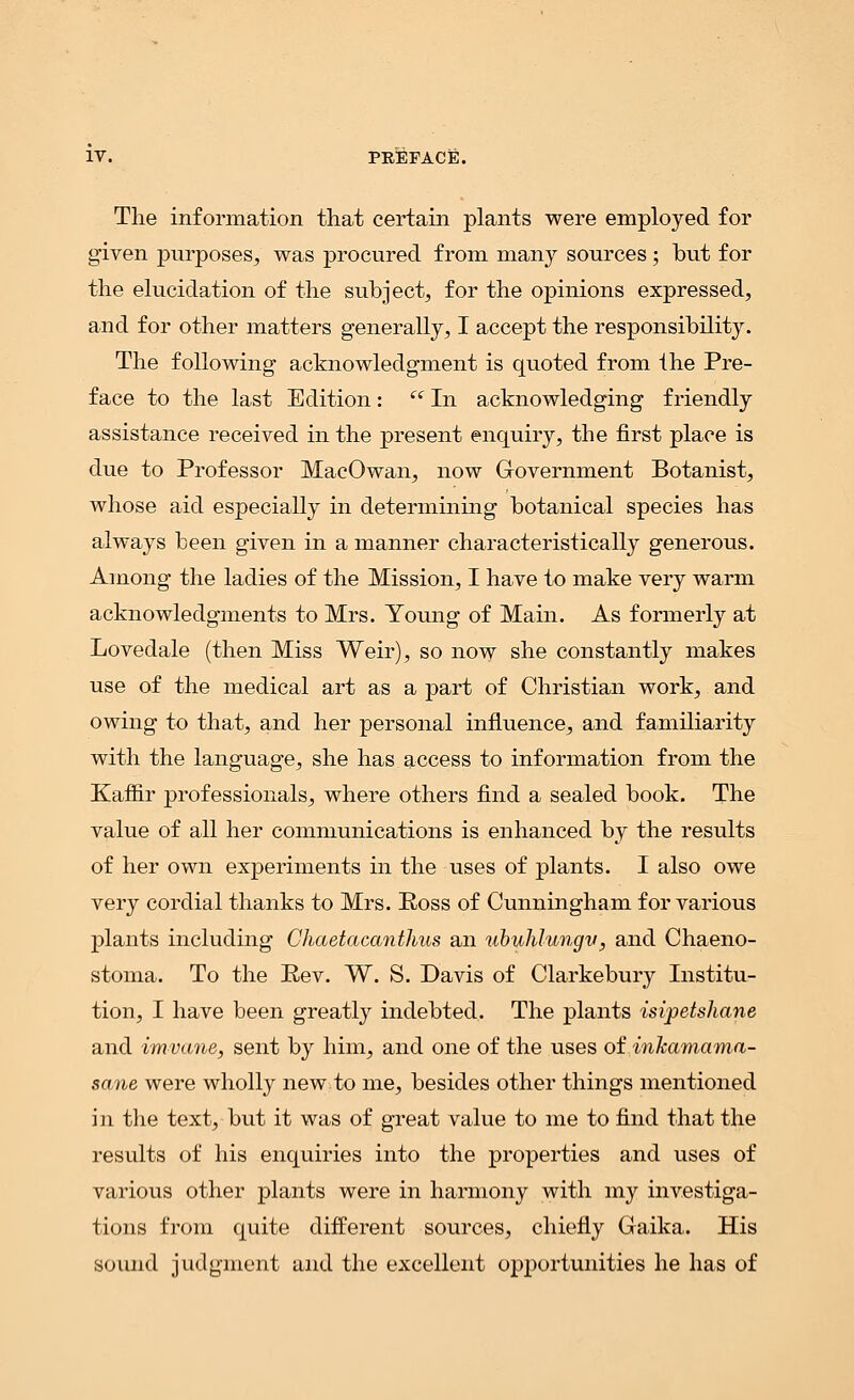 The information that certain plants were employed for given purposes, was procured from many sources ; but for the elucidation of the subject, for the opinions expressed, and for other matters generally, I accept the responsibility. The following acknowledgment is quoted from the Pre- face to the last Edition:  In acknowledging friendly assistance received in the present enquiry, the first place is due to Professor MacOwan, now Government Botanist, whose aid especially in determining botanical species has always been given in a manner characteristically generous. Among the ladies of the Mission, I have to make very warm acknowledgments to Mrs. Young of Main. As formerly at Lovedale (then Miss Weir), so now she constantly makes use of the medical art as a part of Christian work, and owing to that, and her personal influence, and familiarity with the language, she has access to information from the Kaffir professionals, where others find a sealed book. The value of all her communications is enhanced by the results of her own experiments in the uses of plants. I also owe very cordial thanks to Mrs. Boss of Cunningham for various plants including Chaetacanthus an ubuhlungv, and Chaeno- stoma. To the Rev. W. S. Davis of Clarkebury Institu- tion, I have been greatly indebted. The plants isipetshane and im-vane, sent by him, and one of the uses of inkamama- sane were wholly new to me, besides other things mentioned in the text, but it was of great value to me to find that the results of his enquiries into the properties and uses of various other plants were in harmony with my investiga- tions from quite different sources, chiefly Gaika. His sound judgment and the excellent opportunities he has of