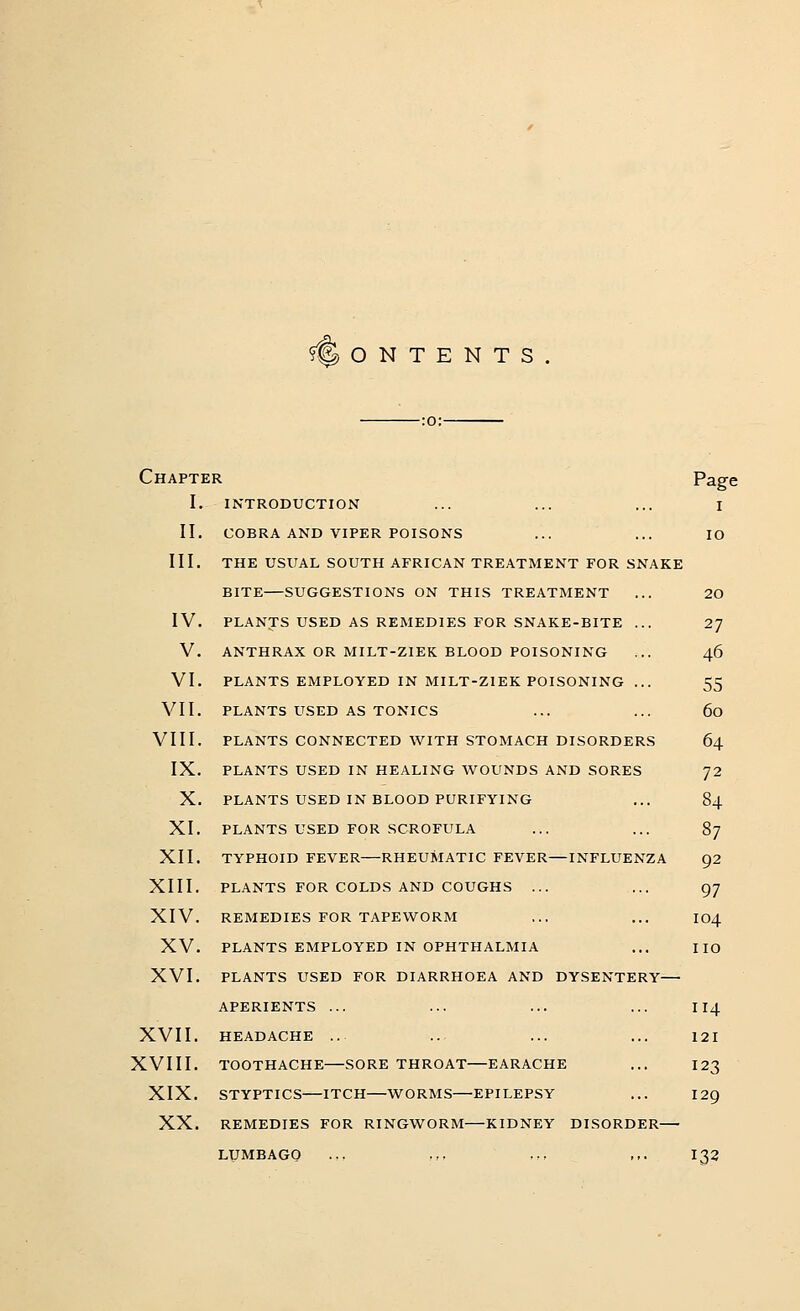 CONTENTS. Chapter Page I. INTRODUCTION ... ... ... I II. COBRA AND VIPER POISONS ... ... IO III. THE USUAL SOUTH AFRICAN TREATMENT FOR SNAKE BITE—SUGGESTIONS ON THIS TREATMENT ... 20 IV. PLANTS USED AS REMEDIES FOR SNAKE-BITE ... 27 V. ANTHRAX OR MILT-ZIEK BLOOD POISONING ... 46 VI. PLANTS EMPLOYED IN MILT-ZIEK POISONING ... 55 VII. PLANTS USED AS TONICS ... ... 60 VIII. PLANTS CONNECTED WITH STOMACH DISORDERS 64 IX. PLANTS USED IN HEALING WOUNDS AND SORES 72 X. PLANTS USED IN BLOOD PURIFYING ... 84 XI. PLANTS USED FOR SCROFULA ... ... 87 XII. TYPHOID FEVER—RHEUMATIC FEVER—INFLUENZA 92 XIII. PLANTS FOR COLDS AND COUGHS ... ... 97 XIV. REMEDIES FOR TAPEWORM ... ... 104 XV. PLANTS EMPLOYED IN OPHTHALMIA ... HO XVI. PLANTS USED FOR DIARRHOEA AND DYSENTERY—■ APERIENTS ... ... ... ... 114 XVII. HEADACHE .. ... ... ... 121 XVIII. TOOTHACHE SORE THROAT EARACHE ... 123 XIX. STYPTICS—ITCH—WORMS—EPILEPSY ... I 29 XX. REMEDIES FOR RINGWORM—KIDNEY DISORDER LUMBAGO .,, .,, ,.., ,,. I32