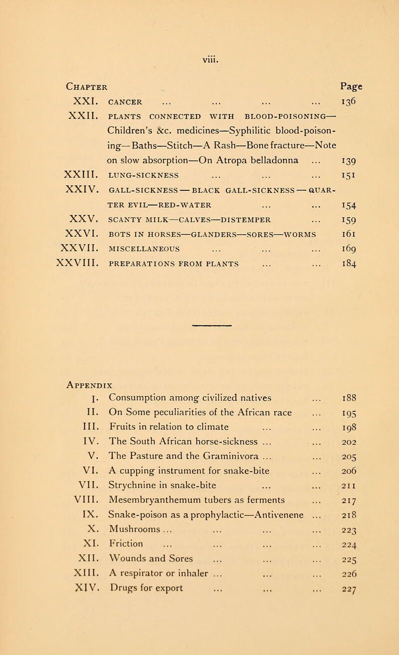 Chapter XXI. XXII. Page 136 CANCER PLANTS CONNECTED WITH BLOOD-POISONING— Children's &c. medicines—Syphilitic blood-poison- ing— Baths—Stitch—A Rash—Bone fracture—Note on slow absorption—On Atropa belladonna ... 139 XXIII. LUNG-SICKNESS ... ... ... 151 XXIV. GALL-SICKNESS — BLACK GALL-SICKNESS — QUAR- TER EVIL—RED-WATER ... ... 154 XXV. SCANTY MILK—CALVES DISTEMPER ... 159 XXVI. BOTS IN HORSES—GLANDERS—SORES WORMS l6l XXVII. MISCELLANEOUS ... ... ... 169 XXVIII. PREPARATIONS FROM PLANTS ... ... 184 Appendix j. Consumption among civilized natives On Some peculiarities of the African race Fruits in relation to climate The South African horse-sickness ... The Pasture and the Graminivora ... A cupping instrument for snake-bite Strychnine in snake-bite Mesembryanthemum tubers as ferments IX. Snake-poison as a prophylactic—Antivenene X. Mushrooms ... Friction Wounds and Sores A respirator or inhaler Drugs for export II. III. IV. V. VI. VII. VIII. XI. XII. XIII. XIV. I8S 195 198 202 205 206 211 217 218 223 224 225 226 227