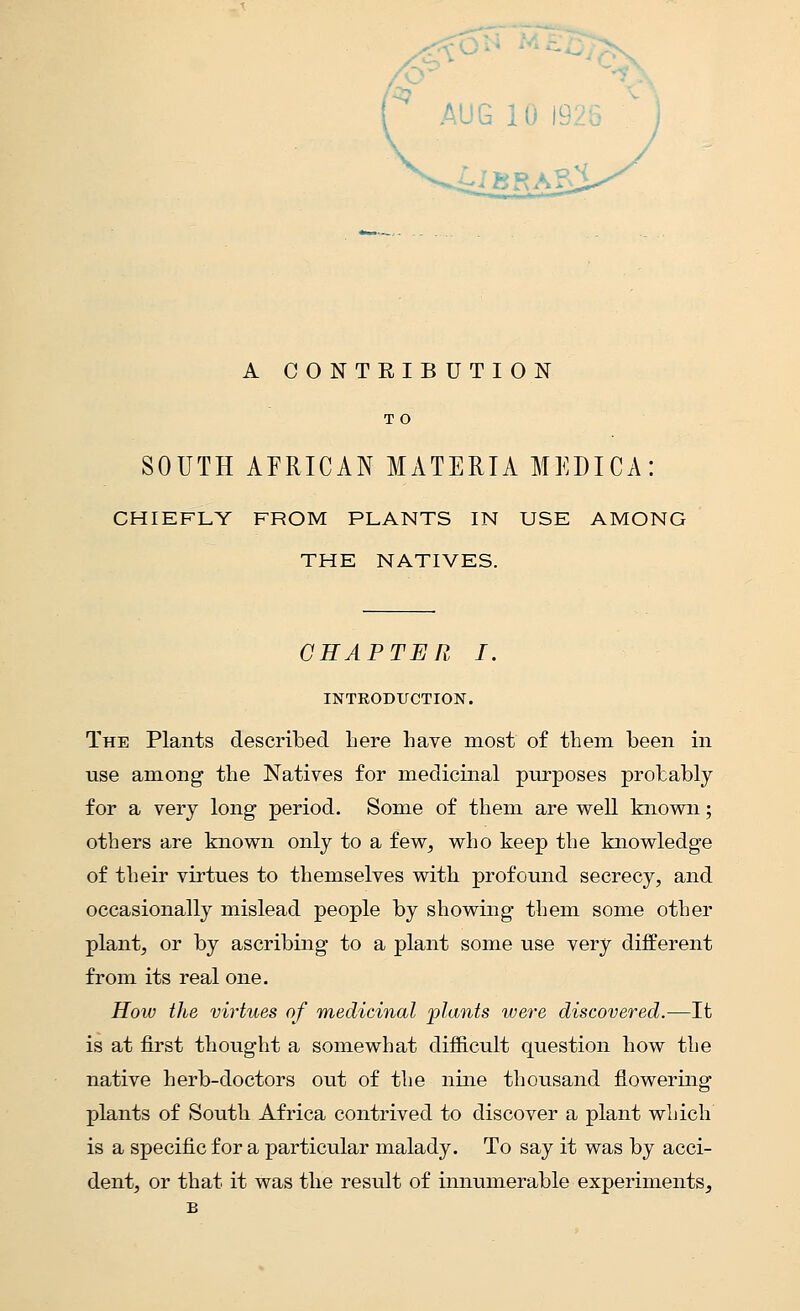 A CONTRIBUTION T O SOUTH AFRICAN MATERIA MEDICA: CHIEFLY FROM PLANTS IN USE AMONG THE NATIVES. CHAPTER I. INTRODUCTION. The Plants described here have most of them been in nse among the Natives for medicinal purposes probably for a very long period. Some of them are well known; others are known only to a few, who keep the knowledge of their virtues to themselves with profound secrecy, and occasionally mislead people by showing them some other plant, or by ascribing to a plant some use very different from its real one. How the virtues of medicinal •plants were discovered.—It is at first thought a somewhat difficult question how the native herb-doctors out of the nine thousand flowering plants of South Africa contrived to discover a plant which is a specific for a particular malady. To say it was by acci- dent, or that it was the result of innumerable experiments,