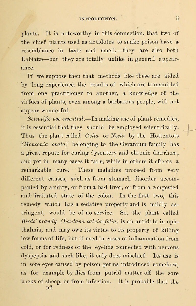 plants. It is noteworthy in this connection, that two of the chief plants used as antidotes to snake poison have a resemblance in taste and smell,—they are also both Labiatse—but they are totally unlike in general appear- ance. If we suppose then that methods like these are aided by long experience, the results of which are transmitted from one practitioner to another, a knowledge of the virtues of plants, even among a barbarous people, will not appear wonderful. Scientific use essential.—In making use of plant remedies, it is essential that they should be employed scientifically. Thus the plant called Geita or Nceta by the Hottentots (Monsonia ovata) belonging to the Geranium family has a great repute for curing dysentery and chronic diarrhoea, and yet in many cases it fails, while in others it effects a remarkable cure. These maladies proceed from very different causes, such as from stomach disorder accom- panied by acidity, or from a bad liver, or from a congested and irritated state of the colon. In the first two, this remedy which has a sedative property and is mildly as- tringent, would be of no service. So, the plant called Birds'' brandy (Lantana salvice-folia) is an antidote in oph- thalmia, and may owe its virtue to its property of killing low forms of life, but if used in cases of inflammation from cold, or for redness of the eyelids connected with nervous dyspepsia and such like, it only does mischief. Its use is in sore eyes caused by poison germs introduced somehow, as for example by flies from putrid matter off the sore backs of sheep, or from infection. It is probable that the b2