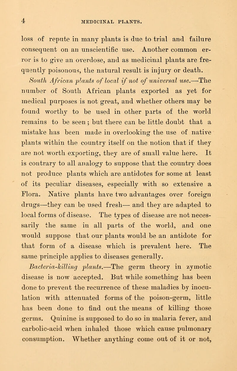 loss of repute in many plants is due to trial and failure consequent on an unscientific use. Another common er- ror is to give an overdose, and as medicinal plants are fre- quently poisonous, the natural result is injury or death. South African plants of local if not of universal use.—The number of South African plants exported as yet for medical purposes is not great, and whether others may be found worthy to be used in other parts of the world remains to be seen ; but there can be little doubt that a mistake has been made in overlooking the use of native plants within the country itself on the notion that if they are not worth exporting, they are of small value here. It is contrary to all analogy to suppose that the country does not produce plants which are antidotes for some at least of its peculiar diseases, especially with so extensive a Flora. Native plants have two advantages over foreign drugs—they can be used fresh— and they are adapted to local forms of disease. The types of disease are not neces- sarily the same in all parts of the world, and one would suppose that our plants would be an antidote for that form of a disease which is prevalent here. The same principle applies to diseases generally. Bacteria-killing plants.—The germ theory in zymotic disease is now accepted. But while something has been done to pi'event the recurrence of these maladies by inocu- lation with attenuated forms of the poison-germ, little has been done to find out the means of killing those germs. Quinine is supposed to do so in malaria fever, and carbolic-acid when inhaled those which cause pulmonary consumption. Whether anything come out of it or not,