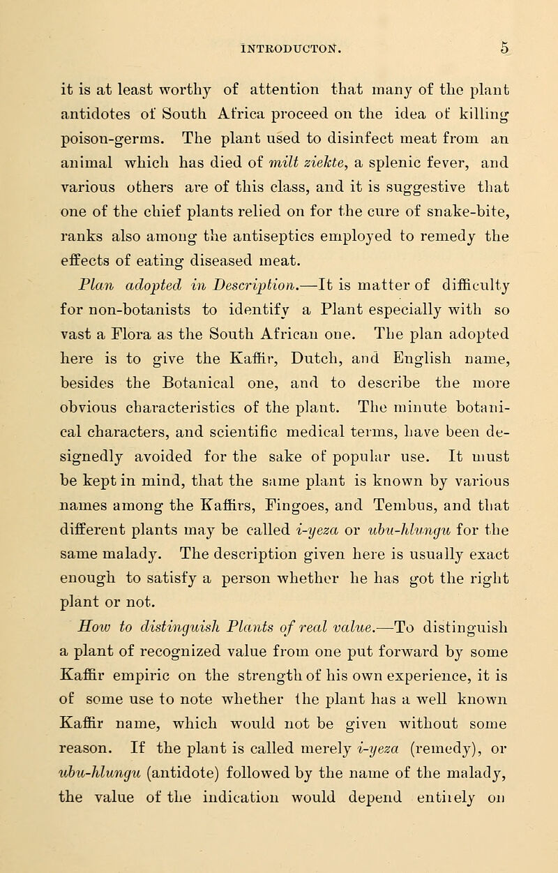 it is at least worthy of attention that many of the plant antidotes of South Africa proceed on the idea of killing poison-germs. The plant used to disinfect meat from an animal which has died of milt ziekte, a splenic fever, and various others are of this class, and it is suggestive that one of the chief plants relied on for the cure of snake-bite, ranks also among the antiseptics employed to remedy the effects of eating diseased meat. Plan adopted in Description.—It is matter of difficulty for non-botanists to identify a Plant especially with so vast a Flora as the South African one. The plan adopted here is to give the Kaffir, Dutch, and English name, besides the Botanical one, and to describe the more obvious characteristics of the plant. The minute botani- cal characters, and scientific medical terms, have been de- signedly avoided for the sake of popular use. It must be kept in mind, that the same plant is known by various names among the Kaffirs, Fingoes, and Tembus, and that different plants may be called i-yeza or ubu-hlungu for the same malady. The description given here is usually exact enough to satisfy a person whether he has got the right plant or not. How to distinguish Plants of real value.—To distinguish a plant of recognized value from one put forward by some Kaffir empiric on the strength of his own experience, it is of some use to note whether the plant has a well known Kaffir name, which would not be given without some reason. If the plant is called merely i-yeza (remedy), or ubu-hlungu (antidote) followed by the name of the malady, the value of the indication would depend entiiely on