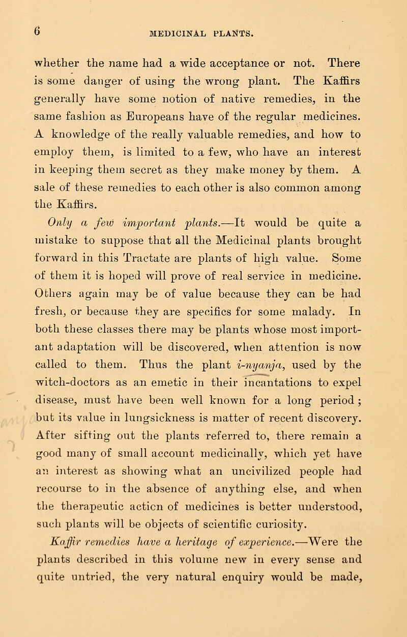 whether the name had a wide acceptance or not. There is some danger of using the wrong plant. The Kaffirs generally have some notion of native remedies, in the same fashion as Europeans have of the regular medicines. A knowledge of the really valuable remedies, and how to employ them, is limited to a few, who have an interest in keeping them secret as they make money by them. A sale of these remedies to each other is also common among the Kaffirs. Only a few important plants.—It would be quite a mistake to suppose that all the Medicinal plants brought forward in this Tractate are plants of high value. Some of them it is hoped will prove of real service in medicine. Others again may be of value because they can be had fresh, or because they are specifics for some malady. In both these classes there may be plants whose most import- ant adaptation will be discovered, when attention is now called to them. Thus the plant i-nyanja, used by the witch-doctors as an emetic in their incantations to expel disease, must have been well known for a long period; but its value in lungsickness is matter of recent discovery. After sifting out the plants referred to, there remain a good many of small account medicinally, which yet have an interest as showing what an uncivilized people had recourse to in the absence of anything else, and when the therapeutic acticn of medicines is better understood, such plants will be objects of scientific curiosity. Kaffir remedies have a heritage of experience.—Were the plants described in this volume new in every sense and quite untried, the very natural enquiry would be made,
