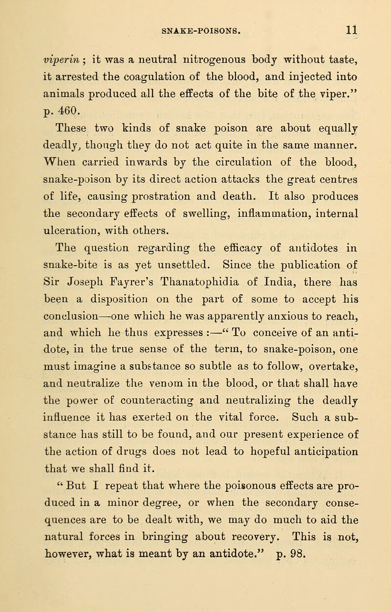 viperin; it was a neutral nitrogenous body without taste, it arrested the coagulation of the blood, and injected into animals produced all the effects of the bite of the viper. p. 460. These two kinds of snake poison are about equally deadly, though they do not act quite in the same manner. When carried inwards by the circulation of the blood, snake-poison by its direct action attacks the great centres of life, causing prostration and death. It also produces the secondary effects of swelling, inflammation, internal ulceration, with others. The question regarding the efficacy of antidotes in snake-bite is as yet unsettled. Since the publication of Sir Joseph Fayrer's Thanatophidia of India, there has been a disposition on the part of some to accept his conclusion—one which he was apparently anxious to reach, and which he thus expresses :— To conceive of an anti- dote, in the true sense of the term, to snake-poison, one must imagine a substance so subtle as to follow, overtake, and neutralize the venom in the blood, or that shall have the power of counteracting and neutralizing the deadly influence it has exerted on the vital force. Such a sub- stance has still to be found, and our present experience of the action of drugs does not lead to hopeful anticipation that we shall find it.  But I repeat that where the poisonous effects are pro- duced in a minor degree, or when the secondary conse- quences are to be dealt with, we may do much to aid the natural forces in bringing about recovery. This is not, however, what is meant by an antidote. p. 98.