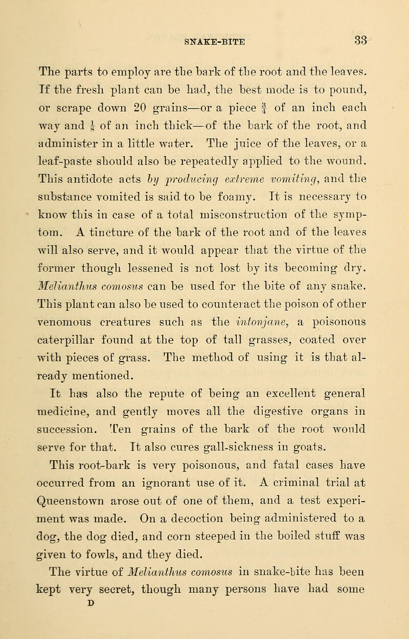 The parts to employ are the bark of the root and the leaves. If the fresh plant can be had, the best mode is to pound, or scrape down 20 grains—or a piece § of an inch each way and | of an inch thick—of the bark of the root, and administer in a little water. The juice of the leaves, or a leaf-paste should also be repeatedly applied to the wound. This antidote acts by producing extreme vomiting, and the substance vomited is said to be foamy. It is necessai'y to know this in case of a total misconstruction of the symp- tom. A tincture of the bark of the root and of the leaves will also serve, and it would appear that the virtue of the former though lessened is not lost by its becoming dry. Melianthus comosus can be used for the bite of any snake. This plant can also be used to counteract the poison of other venomous creatures such as the inionjane, a poisonous caterpillar found at the top of tall grasses, coated over with pieces of grass. The method of using it is that al- ready mentioned. It has also the repute of being an excellent general medicine, and gently moves all the digestive organs in succession. Ten grains of the bark of the root would serve for that. It also cures gall-sickness in goats. This root-bark is very poisonous, and fatal cases have occurred from an ignorant use of it. A criminal trial at Queenstown arose out of one of them, and a test experi- ment was made. On a decoction being administered to a dog, the dog died, and corn steeped in the boiled stuff was given to fowls, and they died. The virtue of Melianthus comosus in snake-bite has been kept very secret, though many persons have had some