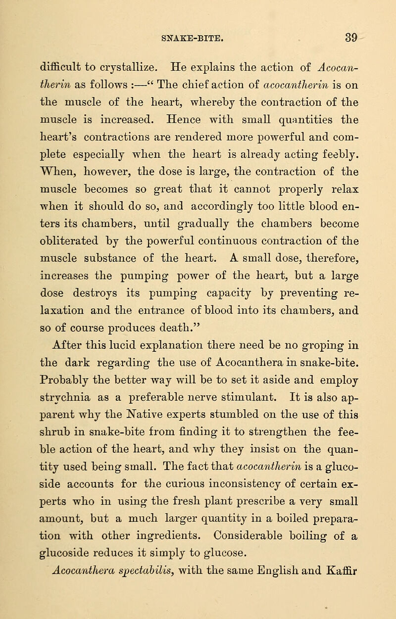 difficult to crystallize. He explains the action of Acocan- therin as follows :— The chief action of acocantherin is on the muscle of the heart, whereby the contraction of the muscle is increased. Hence with small quantities the heart's contractions are rendered more powerful and com- plete especially when the heart is already acting feebly. When, however, the dose is large, the contraction of the muscle becomes so great that it cannot properly relax when it should do so, and accordingly too little blood en- ters its chambers, until gradually the chambers become obliterated by the powerful continuous contraction of the muscle substance of the heart. A small dose, therefore, increases the pumping power of the heart, but a large dose destroys its pumping capacity by preventing re- laxation and the entrance of blood into its chambers, and so of course produces death. After this lucid explanation there need be no groping in the dark regarding the use of Acocanthera in snake-bite. Probably the better way will be to set it aside and employ strychnia as a preferable nerve stimulant. It is also ap- parent why the Native experts stumbled on the use of this shrub in snake-bite from finding it to strengthen the fee- ble action of the heart, and why they insist on the quan- tity used being small. The fact that acocantherin is a gluco- side accounts for the curious inconsistency of certain ex- perts who in using the fresh plant prescribe a very small amount, but a much larger quantity in a boiled prepara- tion with other ingredients. Considerable boiling of a glucoside reduces it simply to glucose. Acocanthera sjpectabilis, with the same English and Kaffir