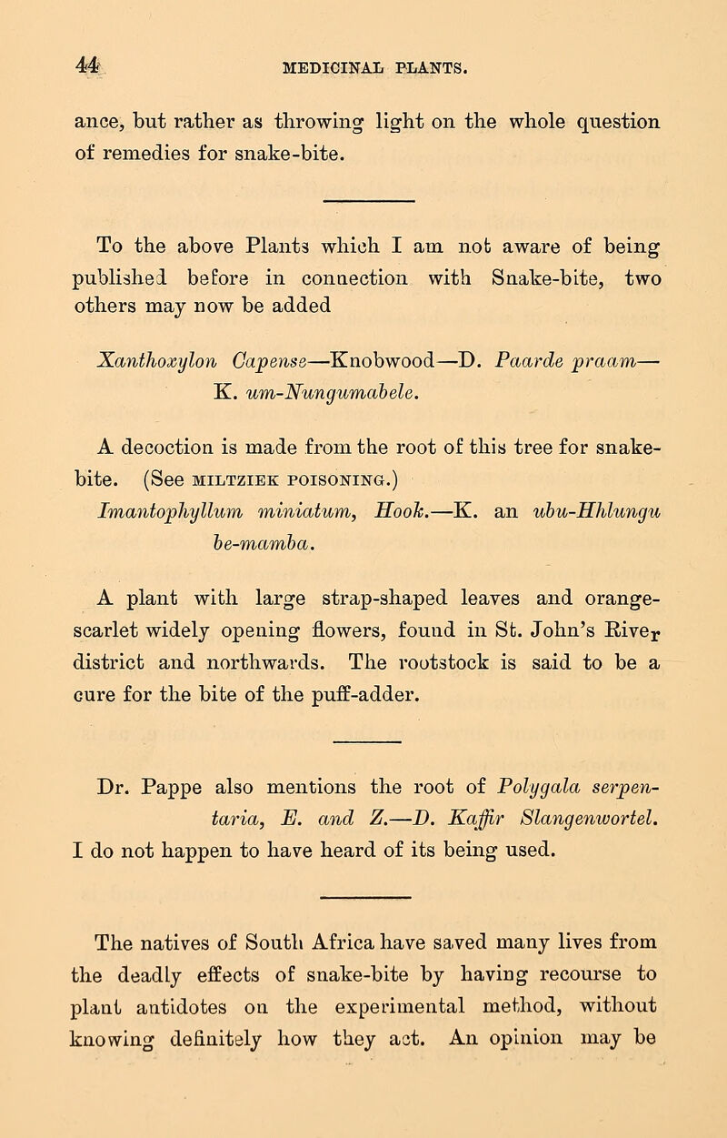 ance, but rather as throwing light on the whole question of remedies for snake-bite. To the above Plants which I am not aware of being published before in connection with Snake-bite, two others may now be added Xanthoxylon Gapense—Knobwood—D. Paarde praam— K. um-Nungumabele. A decoction is made from the root of this tree for snake- bite. (See MILTZIEK POISONING.) Imantophyllum miniatum, Hook.—K. an ubu-Hhlungu be-mamba. A plant with large strap-shaped leaves and orange- scarlet widely opening flowers, found in St. John's Biver district and northwards. The rootstock is said to be a cure for the bite of the puff-adder. Dr. Pappe also mentions the root of Polygala serpen- taria, E. and Z.—D. Kaffir Slangenwortel. I do not happen to have heard of its being used. The natives of South Africa have saved many lives from the deadly effects of snake-bite by having recourse to plant antidotes on the experimental method, without knowing definitely how they act. An opinion may be