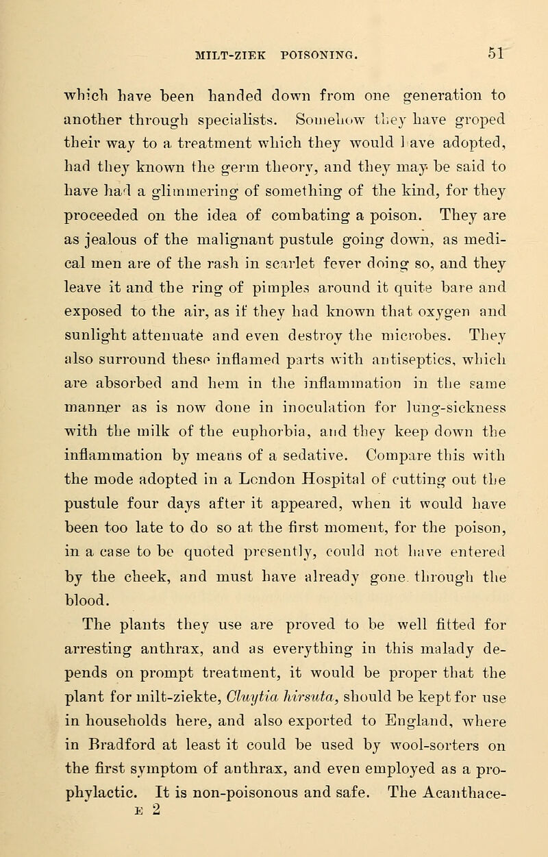 which have been handed down from one generation to another through specialists. Somehow they have groped their way to a treatment which they would have adopted, had they known the germ theory, and they may be said to have had a glimmering of something of the kind, for they proceeded on the idea of combating a poison. They are as jealous of the malignant pustule going down, as medi- cal men are of the rash in scarlet fever doing so, and they leave it and the ring of pimples around it quite bare and exposed to the air, as if they had known that oxygen and sunlight attenuate and even destroy the microbes. They also surround theso inflamed parts with antiseptics, which are absorbed and hem in the inflammation in the same manner as is now done in inoculation for lung-sickness with the milk of the euphorbia, and they keep down the inflammation by means of a sedative. Compare this with the mode adopted in a London Hospital of cutting out the pustule four days after it appeared, when it would have been too late to do so at the first moment, for the poison, in a case to be quoted presently, could not have entered by the cheek, and must have already gone, through the blood. The plants they use are proved to be well fitted for arresting anthrax, and as everything in this malady de- pends on prompt treatment, it would be proper that the plant for milt-ziekte, Gluytia hirsuta, should be kept for use in households here, and also exported to England, where in Bradford at least it could be used by wool-sorters on the first symptom of anthrax, and even employed as a pro- phylactic. It is non-poisonous and safe. The Acanthace- e 2