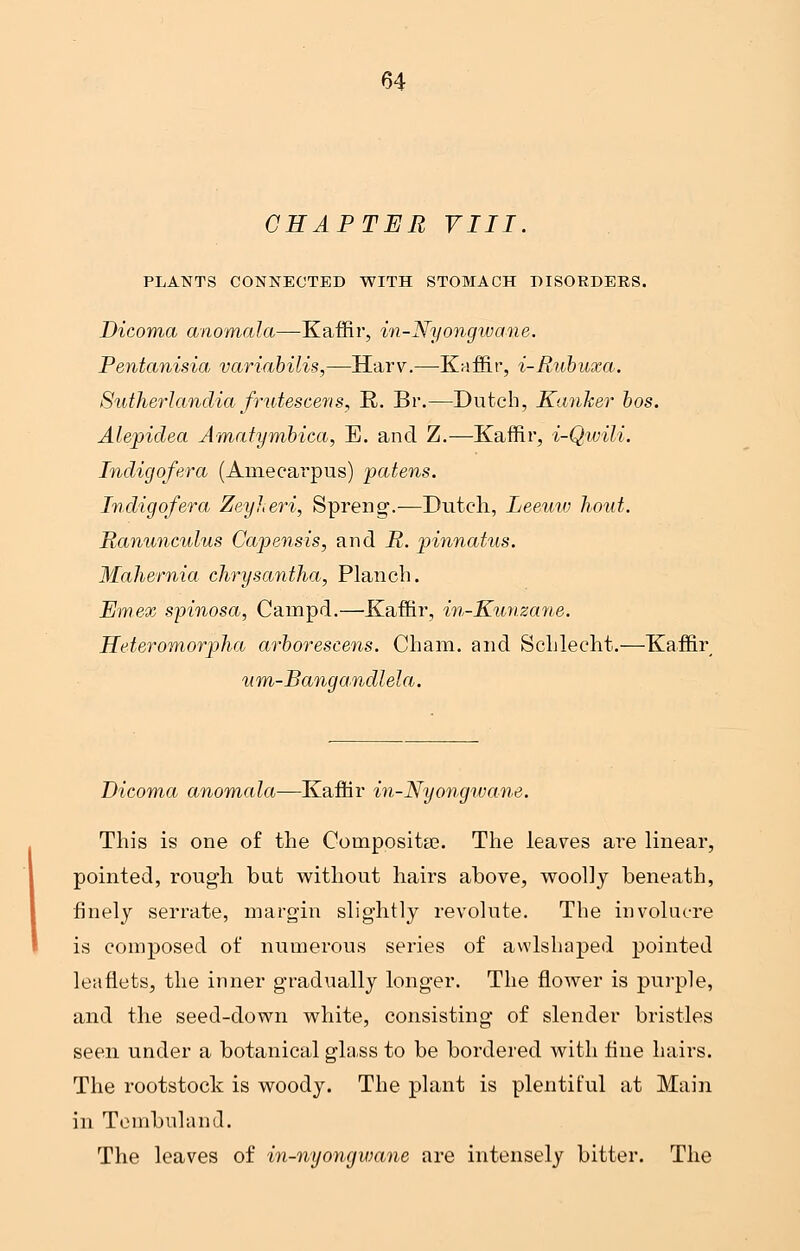 CHAPTER VIII. PLANTS CONNECTED WITH STOMACH DISORDERS. Dicoma anomala—Kaffir, in-Nyongwane. Pentanisia variabilis,—Harv.—Kaffir, i-Rubuxa. Sutherlandia frutescens, R. Br.—Dutch, Kanker bos. Alepidea Amatymbica, E. and Z.—Kaffir, i-Qwili. Indigofera (Amecarpus) patens. Indigofera Zeyheri, Spreng.—Dutch, Leeuw hout. Ranunculus Capensis, and R. pinnatus. Mahernia clirysantha, Planch. Emex spinosa, Campd.—Kaffir, in-Kunzane. Heteromorpha arborescens. Cham, and Schlecht.—Kaffir um-Bangandlela. Dicoma anomala—Kaffir in-Nyongwane. This is one of the Composite. The leaves are linear, pointed, rough, but without hairs above, woolly beneath, finely serrate, margin slightly revolute. The involucre is composed of numerous series of awlshaped pointed leaflets, the inner gradually longer. The flower is purple, and the seed-down white, consisting of slender bristles seen under a botanical glass to be bordered with fine hairs. The rootstock is woody. The plant is plentiful at Main in Tcmbuland. The leaves of in-nyongwane are intensely bitter. The